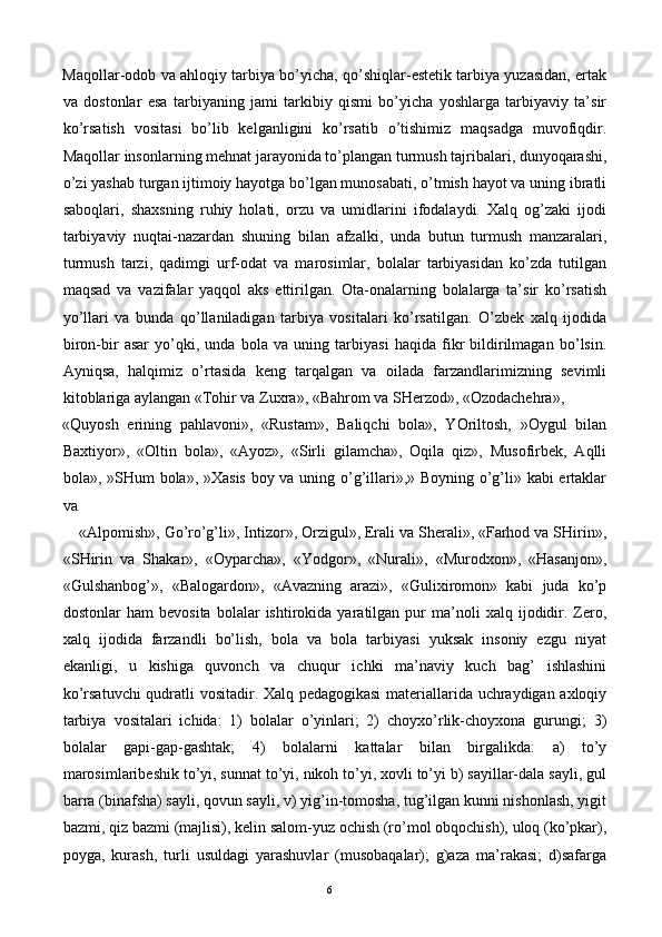 Maqollar-odob va ahloqiy tarbiya bo’yicha, qo’shiqlar-estetik tarbiya yuzasidan, ertak
va   dostonlar   esa   tarbiyaning   jami   tarkibiy   qismi   bo’yicha   yoshlarga   tarbiyaviy   ta’sir
ko’rsatish   vositasi   bo’lib   kelganligini   ko’rsatib   o’tishimiz   maqsadga   muvofiqdir.
Maqollar insonlarning mehnat jarayonida to’plangan turmush tajribalari, dunyoqarashi,
o’zi yashab turgan ijtimoiy hayotga bo’lgan munosabati, o’tmish hayot va uning ibratli
saboqlari,   shaxsning   ruhiy   holati,   orzu   va   umidlarini   ifodalaydi.   Xalq   og’zaki   ijodi
tarbiyaviy   nuqtai-nazardan   shuning   bilan   afzalki,   unda   butun   turmush   manzaralari,
turmush   tarzi,   qadimgi   urf-odat   va   marosimlar,   bolalar   tarbiyasidan   ko’zda   tutilgan
maqsad   va   vazifalar   yaqqol   aks   ettirilgan.   Ota-onalarning   bolalarga   ta’sir   ko’rsatish
yo’llari   va   bunda   qo’llaniladigan   tarbiya   vositalari   ko’rsatilgan.   O’zbek   xalq   ijodida
biron-bir   asar   yo’qki,   unda   bola   va   uning   tarbiyasi   haqida   fikr   bildirilmagan   bo’lsin.
Ayniqsa,   halqimiz   o’rtasida   keng   tarqalgan   va   oilada   farzandlarimizning   sevimli
kitoblariga aylangan «Tohir va Zuxra», «Bahrom va SHerzod», «Ozodachehra», 
«Quyosh   erining   pahlavoni»,   «Rustam»,   Baliqchi   bola»,   YOriltosh,   »Oygul   bilan
Baxtiyor»,   «Oltin   bola»,   «Ayoz»,   «Sirli   gilamcha»,   Oqila   qiz»,   Musofirbek,   Aqlli
bola», »SHum bola», »Xasis boy va uning o’g’illari»,» Boyning o’g’li» kabi ertaklar
va 
«Alpomish», Go’ro’g’li», Intizor», Orzigul», Erali va Sherali», «Farhod va SHirin»,
«SHirin   va   Shakar»,   «Oyparcha»,   «Yodgor»,   «Nurali»,   «Murodxon»,   «Hasanjon»,
«Gulshanbog’»,   «Balogardon»,   «Avazning   arazi»,   «Gulixiromon»   kabi   juda   ko’p
dostonlar   ham   bevosita   bolalar   ishtirokida   yaratilgan   pur   ma’noli   xalq   ijodidir.   Zero,
xalq   ijodida   farzandli   bo’lish,   bola   va   bola   tarbiyasi   yuksak   insoniy   ezgu   niyat
ekanligi,   u   kishiga   quvonch   va   chuqur   ichki   ma’naviy   kuch   bag’   ishlashini
ko’rsatuvchi  qudratli vositadir. Xalq pedagogikasi  materiallarida uchraydigan axloqiy
tarbiya   vositalari   ichida:   1)   bolalar   o’yinlari;   2)   choyxo’rlik-choyxona   gurungi;   3)
bolalar   gapi-gap-gashtak;   4)   bolalarni   kattalar   bilan   birgalikda:   a)   to’y
marosimlaribeshik to’yi, sunnat to’yi, nikoh to’yi, xovli to’yi b) sayillar-dala sayli, gul
barra (binafsha) sayli, qovun sayli, v) yig’in-tomosha, tug’ilgan kunni nishonlash, yigit
bazmi, qiz bazmi (majlisi), kelin salom-yuz ochish (ro’mol obqochish), uloq (ko’pkar),
poyga,   kurash,   turli   usuldagi   yarashuvlar   (musobaqalar);   g)aza   ma’rakasi;   d)safarga
  6   