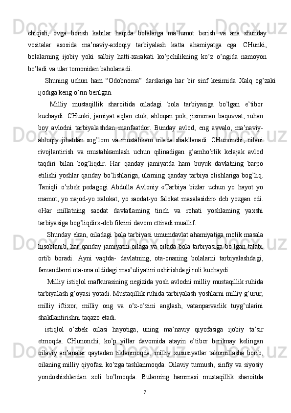 chiqish,   ovga   borish   kabilar   haqida   bolalarga   ma’lumot   berish   va   ana   shunday
vositalar   asosida   ma’naviy-axloqiy   tarbiyalash   katta   ahamiyatga   ega.   CHunki,
bolalarning   ijobiy   yoki   salbiy   hatti-xarakati   ko’pchilikning   ko’z   o’ngida   namoyon
bo’ladi va ular tomonidan baholanadi. 
Shuning   uchun   ham   “Odobnoma”   darslariga   har   bir   sinf   kesimida   Xalq   og’zaki
ijodiga keng o’rin berilgan. 
  Milliy   mustaqillik   sharoitida   oiladagi   bola   tarbiyasiga   bo’lgan   e’tibor
kuchaydi.   CHunki,   jamiyat   aqlan   etuk,   ahloqan   pok,   jismonan   baquvvat,   ruhan
boy   avlodni   tarbiyalashdan   manfaatdor.   Bunday   avlod,   eng   avvalo,   ma’naviy-
ahloqiy   jihatdan   sog’lom   va   mustahkam   oilada   shakllanadi.   CHunonchi,   oilani
rivojlantirish   va   mustahkamlash   uchun   qilinadigan   g’amho’rlik   kelajak   avlod
taqdiri   bilan   bog’liqdir.   Har   qanday   jamiyatda   ham   buyuk   davlatning   barpo
etilishi yoshlar qanday bo’lishlariga, ularning qanday tarbiya olishlariga bog’liq.
Taniqli   o’zbek   pedagogi   Abdulla   Avloniy   «Tarbiya   bizlar   uchun   yo   hayot   yo
mamot,  yo   najod-yo   xalokat,   yo  saodat-yo   falokat   masalasidir»   deb   yozgan   edi.
«Har   millatning   saodat   davlatlarning   tinch   va   rohati   yoshlarning   yaxshi
tarbiyasiga bog’liqdir»-deb fikrini davom ettiradi muallif. 
  Shunday ekan, oiladagi bola tarbiyasi umumdavlat ahamiyatiga molik masala
hisoblanib, har qanday jamiyatni oilaga va oilada bola tarbiyasiga bo’lgan talabi
ortib   boradi.   Ayni   vaqtda-   davlatning,   ota-onaning   bolalarni   tarbiyalashdagi,
farzandlarni ota-ona oldidagi mas’uliyatini oshirishdagi roli kuchaydi. 
  Milliy istiqlol  mafkurasining negizida yosh avlodni milliy mustaqillik ruhida
tarbiyalash g’oyasi yotadi. Mustaqillik ruhida tarbiyalash yoshlarni milliy g’urur,
milliy   iftixor,   milliy   ong   va   o’z-o’zini   anglash,   vatanparvarlik   tuyg’ularini
shakllantirishni taqazo etadi. 
istiqlol   o’zbek   oilasi   hayotiga,   uning   ma’naviy   qiyofasiga   ijobiy   ta’sir
etmoqda.   CHunonchi,   ko’p   yillar   davomida   atayin   e’tibor   berilmay   kelingan
oilaviy   an’analar   qaytadan   tiklanmoqda,   milliy   xususiyatlar   takomillasha   borib,
oilaning milliy qiyofasi ko’zga tashlanmoqda. Oilaviy turmush, sinfiy va siyosiy
yondoshishlardan   xoli   bo’lmoqda.   Bularning   hammasi   mustaqillik   sharoitda
  7   