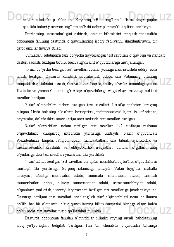 so’zlar   oilada   ko’p   ishlatiladi.   Keyinroq,   «Bola   sog’lom   bo’lsin»   degan   gaplar
qabilida bolani jismonan sog’lom bo’lishi uchun g’amxo’rlik qilisha boshlaydi. 
Darslarning   samaradorligini   oshirish,   bolalar   bilimlarini   aniqlash   maqsadida
odobnoma   fanining   dasturida   o’quvchilarning   ijodiy   faoliyatini   shakllantiruvchi   bir
qator omillar tavsiya etiladi. 
 Jumladan, odobnoma fani bo’yicha tayyorlangan test savollari o’quv reja va standart
dasturi asosida tuzilgan bo’lib, boshlang’ch sinf o’quvchilariga mo’ljallangan. 
 1-sinf bo’yicha berilgan test savollari bolalar yoshiga mos ravishda oddiy, soda
tarzda   berilgan.   Dasturda   kundalik   salomlashish   odobi,   ona   Vatanning,   oilaning
muqaddasligi, tabiatni  asrash,  ilm va hunar haqida, milliy o’yinlar insondagi  yaxshi
fazilatlar va yomon illatlar to’g’risidagi o’quvchilarga singdirilgan mavzuga oid test
savollari berilgan. 
2-sinf   o’quvchilari   uchun   tuzilgan   test   savollari   1-sinfga   nisbatan   kengroq
olingan.  Unda   bolaning   o’z-o’zini   boshqarishi,   mehmonnavozlik,   milliy   urf-odatlar,
bayramlar, do’stlashish mavzulariga mos ravishda test savollari tuzilgan. 
3-sinf   o’quvchilari   uchun   tuzilgan   test   savollari   1-2   sinflarga   nisbatan
o’quvchilarni   chuqurroq   mulohaza   yuritishga   undaydi.   3-sinf   o’quvchilari
Prezidentimiz   haqida,   istiqlol,   bozor   munosabatlari,   ona   tabiat,   tejamkorlik   va
mehnatsevarlik,   orastalik   va   ehtiyotkorlik   rivoyatlar,   donolar   o’gitlari,   xalq
o’yinlariga doir test savollari yuzasidan fikr yuritiladi. 
4-sinf uchun berilgan test savollari bir qadar murakkabroq bo’lib, o’quvchilarni
mustaqil   fikr   yuritishga,   ko’proq   izlanishga   undaydi.   Vatan   tuyg’usi,   mahalla
tarbiyasi,   tabiatga   munosabat   odobi,   muomala-   munosabat   odobi,   turmush
munosabatlari   odobi,   oilaviy   munosabatlar   odobi,   ustoz-murabbiylar   odobi,
o’tganlarni yod etish, insoniylik yuzasidan berilgan test savollariga javob izlaydilar.
Dasturga   berilgan   test   savollari   boshlang’ich   sinf   o’qituvchilari   ucun   qo’llanma
bo’lib,   har   bir   o’qituvchi   o’z   o’quvchilarning   bilim   darajasini   hisobga   olgan   holda
qo’shimcha test savollari tuzib qo’llashlari mumkin. 
Dasturda   odobnoma   fanidan   o’quvchilar   bilimini   reyting   orqali   baholashning
aniq   yo’lyo’riqlari   belgilab   berilgan.   Har   bir   chorakda   o’quvchilar   bilimiga
  9   