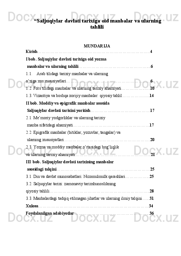  “ Saljuqiylar davlati  tarixiga oid manbalar va ularning
tahlili  
MUNDARIJA
Kirish …………………………………………………………………….. 4
I bob. Saljuqiylar davlati tarixiga oid yozma
 manbalar va ularning tahlili ………………………………………….... 6
1.1. Arab tilidagi tarixiy manbalar va ularning 
o‘ziga xos xususiyatlari………………………………………………..…. 6
1.2. Fors tilidagi manbalar va ularning tarixiy ahamiyati……………..…. 10
1.3. Vizantiya va boshqa xorijiy manbalar: qiyosiy tahlil……………..… 14
II bob. Moddiy va epigrafik manbalar asosida
 Saljuqiylar davlati tarixini yoritish …………………………………… 17
2.1. Me’moriy yodgorliklar va ularning tarixiy
 manba sifatidagi ahamiyati……………………………………………… 17
2.2. Epigrafik manbalar (bitiklar, yozuvlar, tangalar) va
 ularning xususiyatlari……………………………………………………. 20
2.3. Yozma va moddiy manbalar o‘rtasidagi bog‘liqlik 
va ularning tarixiy ahamiyati……………………………………………... 21
III  bob. Saljuqiylar davlati tarixining manbalar
 asosidagi talqini ………………………………………………………… 25
3.1. Din va davlat munosabatlari: Nizomulmulk qarashlari……………... 25
3.2. Saljuqiylar tarixi: zamonaviy tarixshunoslikning 
qiyosiy tahlili…………………………………………………………….. 28
3.3. Manbalardagi tadqiq etilmagan jihatlar va ularning ilmiy talqini…... 31
Xulosa …………………………………………………………………… 34
Foydalanilgan adabiyotlar ……………………………………………... 36 