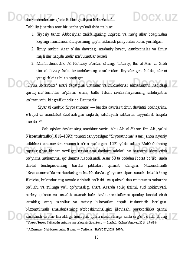din peshvolarining batafsil biografiyasi keltiriladi. 9
Tahliliy jihatdan asar bir necha yo‘nalishda muhim:
1. Siyosiy   tarix:   Abbosiylar   xalifaligining   inqirozi   va   mo‘g‘ullar   bosqinidan
keyingi musulmon dunyosining qayta tiklanish jarayonlari xolis yoritilgan.
2. Ilmiy   muhit:   Asar   o‘sha   davrdagi   madaniy   hayot,   kutubxonalar   va   ilmiy
majlislar haqida nodir ma’lumotlar beradi.
3. Manbashunoslik:   Al-Kutubiy   o‘zidan   oldingi   Tabariy,   Ibn   al-Asir   va   Sibti
ibn   al-Javziy   kabi   tarixchilarning   asarlaridan   foydalangan   holda,   ularni
yangi faktlar bilan boyitgan.
"Uyun   ut-tavorix"   asari   faqatgina   urushlar   va   hukmdorlar   almashinuvi   haqidagi
quruq   ma’lumotlar   to‘plami   emas,   balki   Islom   sivilizatsiyasining   salohiyatini
ko‘rsatuvchi biografik nodir qo`llanmadir. 
           Siyar ul-muluk (Siyosatnoma) — barcha davrlar uchun davlatni boshqarish,
e`tiqod   va   mamlakat   daxlsizligini   saqlash,   salohiyatli   rahbarlar   tayyorlash   haqida
asardir.  10
                    Saljuqiylar   davlatining   mashhur   vaziri   Abu   Ali   al-Hasan   ibn   Ali,   ya’ni
Nizomulmulk  (1018–1092) tomonidan yozilgan "Siyosatnoma" asari jahon siyosiy
tafakkuri   xazinasidan   munosib   o‘rin   egallagan.   1091-yilda   sulton   Malikshohning
topshirig‘iga   binoan  yozilgan   ushbu   asar   davlatni   adolatli   va   barqaror   idora  etish
bo‘yicha mukammal qo‘llanma hisoblanadi. Asar 50 ta bobdan iborat bo‘lib, unda
davlat   boshqaruvining   barcha   jabhalari   qamrab   olingan.   Nizomulmulk
"Siyosatnoma"da markazlashgan kuchli davlat g‘oyasini ilgari suradi. Muallifning
fikricha, hukmdor eng avvalo adolatli bo‘lishi, xalq ahvolidan muntazam xabardor
bo‘lishi   va   zulmga   yo‘l   qo‘ymasligi   shart.   Asarda   soliq   tizimi,   sud   hokimiyati,
harbiy   qo‘shin   va   josuslik   xizmati   kabi   davlat   institutlarini   qanday   tashkil   etish
kerakligi   aniq   misollar   va   tarixiy   hikoyatlar   orqali   tushuntirib   berilgan.
Nizomulmulk   amaldorlarning   o‘zboshimchaligini   jilovlash,   poraxorlikka   qarshi
kurashish va ilm-fan ahliga homiylik qilish masalalariga katta urg‘u beradi. Uning
9
  Usmon Turon.  Seljuqiylar tarixi va turk-islom sivilizatsiyasi. — Istanbul: Ötüken Neşriyat, 2014. 65-68-b.
10
  A.Zamonov.O`zbekiston tarixi. II qism. — Toshkent: “BAYOZ”, 2024. 167-b.
10 