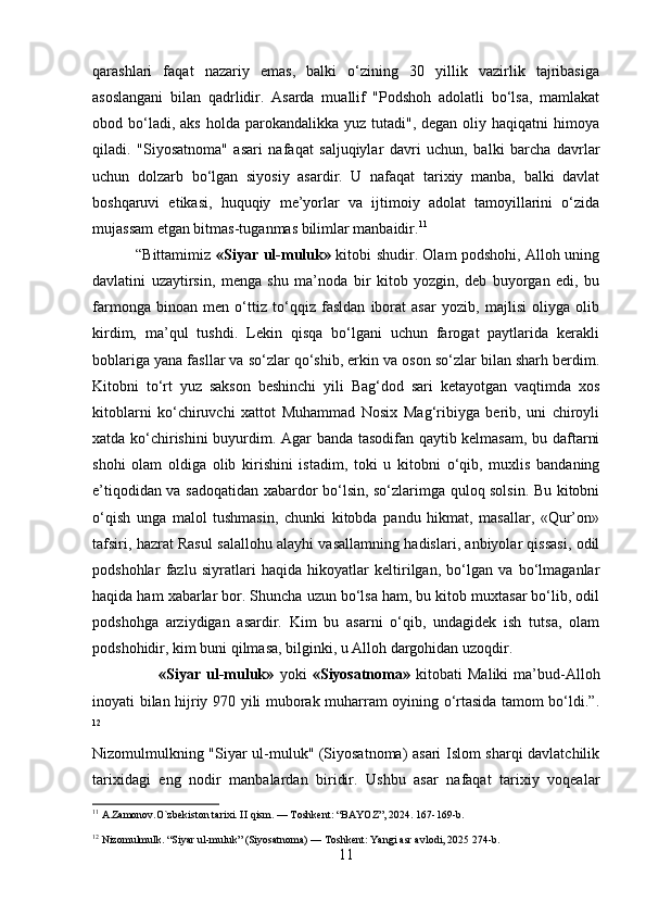 qarashlari   faqat   nazariy   emas,   balki   o‘zining   30   yillik   vazirlik   tajribasiga
asoslangani   bilan   qadrlidir.   Asarda   muallif   "Podshoh   adolatli   bo‘lsa,   mamlakat
obod bo‘ladi, aks   holda  parokandalikka  yuz tutadi",  degan  oliy haqiqatni   himoya
qiladi.   "Siyosatnoma"   asari   nafaqat   saljuqiylar   davri   uchun,   balki   barcha   davrlar
uchun   dolzarb   bo‘lgan   siyosiy   asardir.   U   nafaqat   tarixiy   manba,   balki   davlat
boshqaruvi   etikasi,   huquqiy   me’yorlar   va   ijtimoiy   adolat   tamoyillarini   o‘zida
mujassam etgan bitmas-tuganmas bilimlar manbaidir. 11
                 “Bittamimiz   «Siyar ul-muluk»   kitobi shudir. Olam podshohi, Alloh uning
davlatini   uzaytirsin,   menga   shu   ma’noda   bir   kitob   yozgin,   deb   buyorgan   edi,   bu
farmonga   binoan   men   o‘ttiz   to‘qqiz   fasldan   iborat   asar   yozib,   majlisi   oliyga   olib
kirdim,   ma’qul   tushdi.   Lekin   qisqa   bo‘lgani   uchun   farogat   paytlarida   kerakli
boblariga yana fasllar va so‘zlar qo‘shib, erkin va oson so‘zlar bilan sharh berdim.
Kitobni   to‘rt   yuz   sakson   beshinchi   yili   Bag‘dod   sari   ketayotgan   vaqtimda   xos
kitoblarni   ko‘chiruvchi   xattot   Muhammad   Nosix   Mag‘ribiyga   berib,   uni   chiroyli
xatda ko‘chirishini  buyurdim. Agar banda tasodifan qaytib kelmasam, bu daftarni
shohi   olam   oldiga   olib   kirishini   istadim,   toki   u   kitobni   o‘qib,   muxlis   bandaning
e’tiqodidan va sadoqatidan xabardor bo‘lsin, so‘zlarimga quloq solsin. Bu kitobni
o‘qish   unga   malol   tushmasin,   chunki   kitobda   pandu   hikmat,   masallar,   «Qur’on»
tafsiri, hazrat Rasul salallohu alayhi vasallamning hadislari, anbiyolar qissasi, odil
podshohlar   fazlu   siyratlari   haqida   hikoyatlar   keltirilgan,   bo‘lgan   va   bo‘lmaganlar
haqida ham xabarlar bor. Shuncha uzun bo‘lsa ham, bu kitob muxtasar bo‘lib, odil
podshohga   arziydigan   asardir.   Kim   bu   asarni   o‘qib,   undagidek   ish   tutsa,   olam
podshohidir, kim buni qilmasa, bilginki, u Alloh dargohidan uzoqdir.
                        «Siyar   ul-muluk»   yoki   «Siyosatnoma»   kitobati   Maliki   ma’bud-Alloh
inoyati bilan hijriy 970 yili muborak muharram oyining o‘rtasida tamom bo‘ldi.”.
12
 
Nizomulmulkning "Siyar ul-muluk" (Siyosatnoma) asari Islom sharqi davlatchilik
tarixidagi   eng   nodir   manbalardan   biridir.   Ushbu   asar   nafaqat   tarixiy   voqealar
11
  A.Zamonov.O`zbekiston tarixi. II qism. — Toshkent: “BAYOZ”, 2024. 167-169-b.
12
  Nizomulmulk. “Siyar ul-muluk” (Siyosatnoma) — Toshkent: Yangi asr avlodi, 2025 274-b.
11 