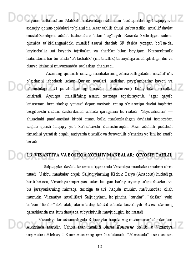 bayoni,   balki   sulton   Malikshoh   davridagi   saltanatni   boshqarishning   huquqiy   va
axloqiy qonun-qoidalari to‘plamidir. Asar tahlili shuni ko‘rsatadiki, muallif davlat
mustahkamligini   adolat   tushunchasi   bilan   bog‘laydi.   Rasmda   keltirilgan   xotima
qismida   ta’kidlanganidek,   muallif   asarni   dastlab   39   faslda   yozgan   bo‘lsa-da,
keyinchalik   uni   hayotiy   tajribalari   va   sharhlar   bilan   boyitgan.   Nizomulmulk
hukmdorni har bir ishda "o‘rtachalik" (mo'tadillik) tamoyiliga amal qilishga, din va
dunyo ishlarini muvozanatda saqlashga chaqiradi.
                        Asarning   qimmati   undagi   manbalarning   xilma-xilligidadir:   muallif   o‘z
o‘gitlarini   isbotlash   uchun   Qur’on   oyatlari,   hadislar,   payg‘ambarlar   hayoti   va
o‘tmishdagi   odil   podshohlarning   (masalan,   Anushirvon)   faoliyatidan   misollar
keltiradi.   Ayniqsa,   muallifning   asarni   xattotga   topshirayotib,   "agar   qaytib
kelmasam,  buni  shohga  yetkaz"  degan vasiyati,  uning o‘z asariga  davlat  taqdirini
belgilovchi   muhim   dasturilamal   sifatida   qaraganini   ko‘rsatadi.   "Siyosatnoma"   —
shunchaki   pand-nasihat   kitobi   emas,   balki   markazlashgan   davlatni   inqirozdan
saqlab   qolish   haqiqiy   yo`l   ko`rsatuvchi   shamchiroqdir.   Asar   adolatli   podshoh
timsolini yaratish orqali jamiyatda tinchlik va farovonlik o‘rnatish yo‘lini ko‘rsatib
beradi.
1.3. VIZANTIYA VA BOSHQA XORIJIY MANBALAR: QIYOSIY TAHLIL
              Saljuqiylar davlati tarixini o‘rganishda Vizantiya manbalari muhim o‘rin
tutadi.   Ushbu   manbalar   orqali   Saljuqiylarning   Kichik   Osiyo   (Anadolu)   hududiga
kirib   kelishi,   Vizantiya   imperiyasi   bilan   bo‘lgan   harbiy-siyosiy   to‘qnashuvlari   va
bu   jarayonlarning   mintaqa   tarixiga   ta’siri   haqida   muhim   ma’lumotlar   olish
mumkin.   Vizantiya   mualliflari   Saljuqiylarni   ko‘pincha   “turklar”,   “skiflar”   yoki
ba’zan “forslar” deb atab, ularni tashqi tahdid sifatida tasvirlaydi. Bu esa ularning
qarashlarida ma’lum darajada subyektivlik mavjudligini ko‘rsatadi.
          Vizantiya tarixshunosligida Saljuqiylar haqida eng muhim manbalardan biri
Aleksiada   asaridir.   Ushbu   asar   muallifi   Anna   Komnene   bo‘lib,   u   Vizantiya
imperatori   Aleksiy   I   Komnenos   ning   qizi   hisoblanadi.   “Aleksiada”   asari   asosan
12 