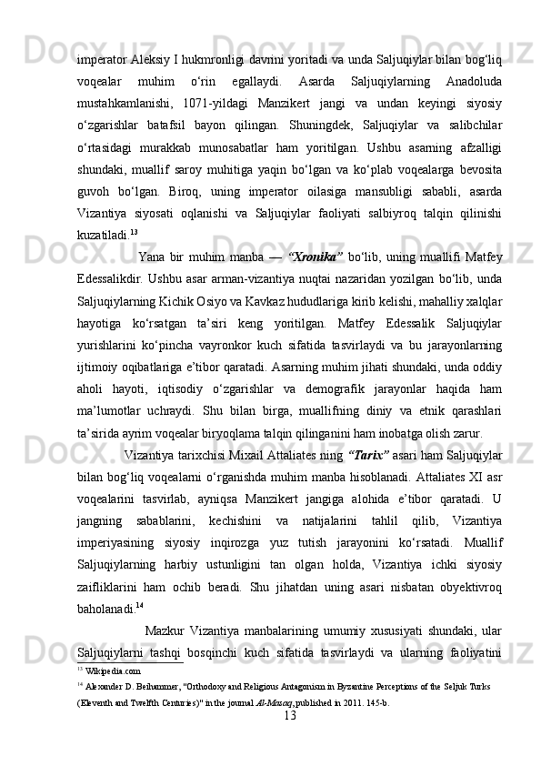 imperator Aleksiy I hukmronligi davrini yoritadi va unda Saljuqiylar bilan bog‘liq
voqealar   muhim   o‘rin   egallaydi.   Asarda   Saljuqiylarning   Anadoluda
mustahkamlanishi,   1071-yildagi   Manzikert   jangi   va   undan   keyingi   siyosiy
o‘zgarishlar   batafsil   bayon   qilingan.   Shuningdek,   Saljuqiylar   va   salibchilar
o‘rtasidagi   murakkab   munosabatlar   ham   yoritilgan.   Ushbu   asarning   afzalligi
shundaki,   muallif   saroy   muhitiga   yaqin   bo‘lgan   va   ko‘plab   voqealarga   bevosita
guvoh   bo‘lgan.   Biroq,   uning   imperator   oilasiga   mansubligi   sababli,   asarda
Vizantiya   siyosati   oqlanishi   va   Saljuqiylar   faoliyati   salbiyroq   talqin   qilinishi
kuzatiladi. 13
                        Yana   bir   muhim   manba   —   “Xronika”   bo‘lib,   uning   muallifi   Matfey
Edessalikdir.   Ushbu   asar   arman-vizantiya   nuqtai   nazaridan   yozilgan   bo‘lib,   unda
Saljuqiylarning Kichik Osiyo va Kavkaz hududlariga kirib kelishi, mahalliy xalqlar
hayotiga   ko‘rsatgan   ta’siri   keng   yoritilgan.   Matfey   Edessalik   Saljuqiylar
yurishlarini   ko‘pincha   vayronkor   kuch   sifatida   tasvirlaydi   va   bu   jarayonlarning
ijtimoiy oqibatlariga e’tibor qaratadi. Asarning muhim jihati shundaki, unda oddiy
aholi   hayoti,   iqtisodiy   o‘zgarishlar   va   demografik   jarayonlar   haqida   ham
ma’lumotlar   uchraydi.   Shu   bilan   birga,   muallifning   diniy   va   etnik   qarashlari
ta’sirida ayrim voqealar biryoqlama talqin qilinganini ham inobatga olish zarur.
                       Vizantiya tarixchisi Mixail Attaliates ning   “Tarix”   asari ham Saljuqiylar
bilan bog‘liq voqealarni  o‘rganishda  muhim  manba hisoblanadi.  Attaliates XI  asr
voqealarini   tasvirlab,   ayniqsa   Manzikert   jangiga   alohida   e’tibor   qaratadi.   U
jangning   sabablarini,   kechishini   va   natijalarini   tahlil   qilib,   Vizantiya
imperiyasining   siyosiy   inqirozga   yuz   tutish   jarayonini   ko‘rsatadi.   Muallif
Saljuqiylarning   harbiy   ustunligini   tan   olgan   holda,   Vizantiya   ichki   siyosiy
zaifliklarini   ham   ochib   beradi.   Shu   jihatdan   uning   asari   nisbatan   obyektivroq
baholanadi. 14
                          Mazkur   Vizantiya   manbalarining   umumiy   xususiyati   shundaki,   ular
Saljuqiylarni   tashqi   bosqinchi   kuch   sifatida   tasvirlaydi   va   ularning   faoliyatini
13
  Wikipedia.com
14
 Alexander D. Beihammer, "Orthodoxy and Religious Antagonism in Byzantine Perceptions of the Seljuk Turks 
(Eleventh and Twelfth Centuries)" in the journal   Al-Masaq , published in 2011. 145-b.
13 
