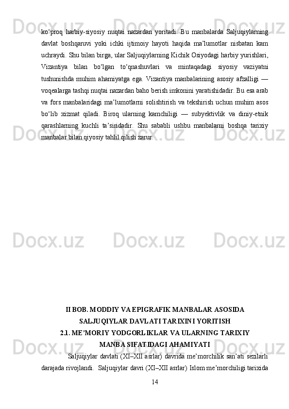 ko‘proq   harbiy-siyosiy   nuqtai   nazardan   yoritadi.   Bu   manbalarda   Saljuqiylarning
davlat   boshqaruvi   yoki   ichki   ijtimoiy   hayoti   haqida   ma’lumotlar   nisbatan   kam
uchraydi. Shu bilan birga, ular Saljuqiylarning Kichik Osiyodagi harbiy yurishlari,
Vizantiya   bilan   bo‘lgan   to‘qnashuvlari   va   mintaqadagi   siyosiy   vaziyatni
tushunishda   muhim   ahamiyatga   ega.   Vizantiya   manbalarining   asosiy   afzalligi   —
voqealarga tashqi nuqtai nazardan baho berish imkonini yaratishidadir. Bu esa arab
va  fors   manbalaridagi   ma’lumotlarni   solishtirish   va  tekshirish   uchun   muhim   asos
bo‘lib   xizmat   qiladi.   Biroq   ularning   kamchiligi   —   subyektivlik   va   diniy-etnik
qarashlarning   kuchli   ta’siridadir.   Shu   sababli   ushbu   manbalarni   boshqa   tarixiy
manbalar bilan qiyosiy tahlil qilish zarur.
II BOB. MODDIY VA EPIGRAFIK MANBALAR ASOSIDA
SALJUQIYLAR DAVLATI TARIXINI YORITISH
2.1. ME’MORIY YODGORLIKLAR VA ULARNING TARIXIY
MANBA SIFATIDAGI AHAMIYATI
                       Saljuqiylar davlati (XI–XII asrlar) davrida me’morchilik san’ati sezilarli
darajada rivojlandi.   Saljuqiylar davri (XI–XII asrlar) Islom me’morchiligi tarixida
14 