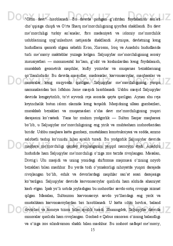 "Oltin   davr"   hisoblanadi.   Bu   davrda   pishgan   g‘ishtdan   foydalanish   san’ati
cho‘qqisiga chiqdi va O‘rta Sharq me’morchiligining qiyofasi shakllandi. Bu davr
me’morchiligi   turkiy   an’analar,   fors   madaniyati   va   islomiy   me’morchilik
uslublarining   uyg‘unlashuvi   natijasida   shakllandi.   Ayniqsa,   davlatning   keng
hududlarni   qamrab   olgani   sababli   Eron,   Xuroson,   Iroq   va   Anadolu   hududlarida
turli   me’moriy   maktablar   yuzaga   kelgan.   Saljuqiylar   me’morchiligining   asosiy
xususiyatlari   —   monumental   ko‘lam,   g‘isht   va   koshinlardan   keng   foydalanish,
murakkab   geometrik   naqshlar,   kufiy   yozuvlar   va   muqarnas   bezaklarining
qo‘llanilishidir.   Bu   davrda   masjidlar,   madrasalar,   karvonsaroylar,   maqbaralar   va
minoralar   keng   miqyosda   qurilgan.   Saljuqiylar   me’morchiligining   yorqin
namunalaridan   biri   Isfahon   Jome   masjidi   hisoblanadi.   Ushbu   masjid   Saljuqiylar
davrida   kengaytirilib,   to‘rt   ayvonli   reja   asosida   qayta   qurilgan.   Aynan   shu   reja
keyinchalik   butun   islom   olamida   keng   tarqaldi.   Masjidning   ulkan   gumbazlari,
murakkab   bezaklari   va   muqarnaslari   o‘sha   davr   me’morchiligining   yuqori
darajasini   ko‘rsatadi.   Yana   bir   muhim   yodgorlik   —   Sulton   Sanjar   maqbarasi
bo‘lib,   u   Saljuqiylar   me’morchiligining   eng   yirik   va   muhtasham   inshootlaridan
biridir. Ushbu maqbara katta gumbazi, mustahkam konstruksiyasi va sodda, ammo
salobatli   tashqi   ko‘rinishi   bilan   ajralib   turadi.   Bu   yodgorlik   Saljuqiylar   davrida
maqbara   me’morchiligi   qanday   rivojlanganini   yaqqol   namoyon   etadi.   Anadolu
hududida   ham   Saljuqiylar   me’morchiligi   o‘ziga   xos   tarzda   rivojlangan.   Masalan,
Divrig`i   Ulu   masjidi   va   uning   yonidagi   shifoxona   majmuasi   o‘zining   noyob
bezaklari   bilan   mashhur.   Bu   yerda   tosh   o‘ymakorligi   nihoyatda   yuqori   darajada
rivojlangan   bo‘lib,   eshik   va   devorlardagi   naqshlar   san’at   asari   darajasiga
ko‘tarilgan.   Saljuqiylar   davrida   karvonsaroylar   qurilishi   ham   alohida   ahamiyat
kasb etgan. Ipak yo‘li ustida joylashgan bu inshootlar savdo-sotiq rivojiga xizmat
qilgan.   Masalan,   Sultonxon   karvonsaroyi   savdo   yo‘llaridagi   eng   yirik   va
mustahkam   karvonsaroylardan   biri   hisoblanadi.   U   katta   ichki   hovlisi,   baland
devorlari   va   himoya   tizimi   bilan   ajralib   turadi.   Shuningdek,   Saljuqiylar   davrida
minoralar qurilishi ham rivojlangan. Gonbad-e Qabus minorasi o‘zining balandligi
va   o‘ziga   xos   silindrsimon   shakli   bilan   mashhur.   Bu   inshoot   nafaqat   me’moriy,
15 