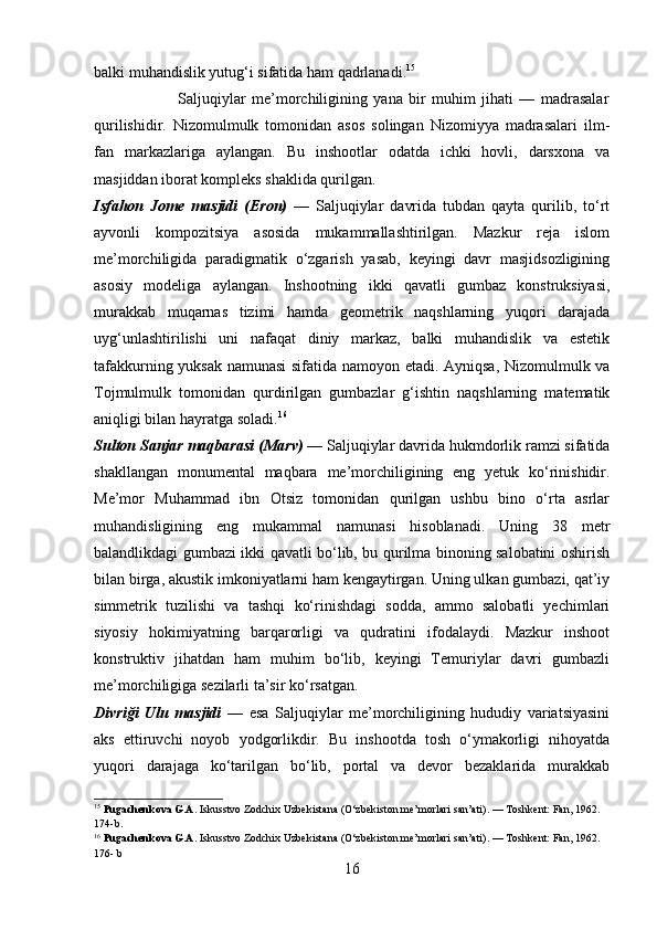 balki muhandislik yutug‘i sifatida ham qadrlanadi. 15
                            Saljuqiylar   me’morchiligining   yana   bir   muhim   jihati   —   madrasalar
qurilishidir.   Nizomulmulk   tomonidan   asos   solingan   Nizomiyya   madrasalari   ilm-
fan   markazlariga   aylangan.   Bu   inshootlar   odatda   ichki   hovli,   darsxona   va
masjiddan iborat kompleks shaklida qurilgan.
Isfahon   Jome   masjidi   (Eron)   —   Saljuqiylar   davrida   tubdan   qayta   qurilib,   to‘rt
ayvonli   kompozitsiya   asosida   mukammallashtirilgan.   Mazkur   reja   islom
me’morchiligida   paradigmatik   o‘zgarish   yasab,   keyingi   davr   masjidsozligining
asosiy   modeliga   aylangan.   Inshootning   ikki   qavatli   gumbaz   konstruksiyasi,
murakkab   muqarnas   tizimi   hamda   geometrik   naqshlarning   yuqori   darajada
uyg‘unlashtirilishi   uni   nafaqat   diniy   markaz,   balki   muhandislik   va   estetik
tafakkurning yuksak namunasi sifatida namoyon etadi. Ayniqsa, Nizomulmulk va
Tojmulmulk   tomonidan   qurdirilgan   gumbazlar   g‘ishtin   naqshlarning   matematik
aniqligi bilan hayratga soladi. 16
Sulton Sanjar maqbarasi (Marv)  — Saljuqiylar davrida hukmdorlik ramzi sifatida
shakllangan   monumental   maqbara   me’morchiligining   eng   yetuk   ko‘rinishidir.
Me’mor   Muhammad   ibn   Otsiz   tomonidan   qurilgan   ushbu   bino   o‘rta   asrlar
muhandisligining   eng   mukammal   namunasi   hisoblanadi.   Uning   38   metr
balandlikdagi gumbazi ikki qavatli bo‘lib, bu qurilma binoning salobatini oshirish
bilan birga, akustik imkoniyatlarni ham kengaytirgan. Uning ulkan gumbazi, qat’iy
simmetrik   tuzilishi   va   tashqi   ko‘rinishdagi   sodda,   ammo   salobatli   yechimlari
siyosiy   hokimiyatning   barqarorligi   va   qudratini   ifodalaydi.   Mazkur   inshoot
konstruktiv   jihatdan   ham   muhim   bo‘lib,   keyingi   Temuriylar   davri   gumbazli
me’morchiligiga sezilarli ta’sir ko‘rsatgan. 
Divriği   Ulu   masjidi   —   esa   Saljuqiylar   me’morchiligining   hududiy   variatsiyasini
aks   ettiruvchi   noyob   yodgorlikdir.   Bu   inshootda   tosh   o‘ymakorligi   nihoyatda
yuqori   darajaga   ko‘tarilgan   bo‘lib,   portal   va   devor   bezaklarida   murakkab
15
  Pugachenkova G.A.  Iskusstvo Zodchix Uzbekistana (O‘zbekiston me’morlari san’ati). — Toshkent: Fan, 1962. 
174-b.
16
  Pugachenkova G.A.  Iskusstvo Zodchix Uzbekistana (O‘zbekiston me’morlari san’ati). — Toshkent: Fan, 1962. 
176- b
16 