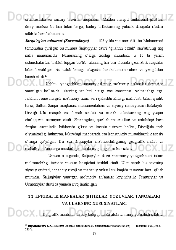 ornamentika   va   ramziy   tasvirlar   mujassam.   Mazkur   masjid   funksional   jihatdan
diniy   markaz   bo‘lish   bilan   birga,   badiiy   tafakkurning   yuksak   darajada   ifodasi
sifatida ham baholanadi.
Jarqo‘rg‘on minorasi  (Surxondaryo)   —   1108-yilda me’mor Ali ibn Muhammad
tomonidan   qurilgan   bu   minora   Saljuqiylar   davri   "g‘ishtin   bezak"   san’atining   eng
nafis   namunasidir.   Minoraning   o‘ziga   xosligi   shundaki,   u   16   ta   yarim
ustunchalardan tashkil topgan bo‘lib, ularning har biri alohida geometrik naqshlar
bilan   bezatilgan.   Bu   uslub   binoga   o‘zgacha   harakatlanish   ruhini   va   yengillikni
baxsh etadi. 17
                      Ushbu     yodgorliklar   umumiy   islomiy   me’moriy   an’analar   doirasida
yaratilgan   bo‘lsa-da,   ularning   har   biri   o‘ziga   xos   konseptual   yo‘nalishga   ega.
Isfahon   Jome   masjidi   me’moriy   tizim   va   rejalashtirishdagi   mahobati   bilan   ajralib
tursa, Sulton Sanjar  maqbarasi  monumentalizm va siyosiy ramziylikni  ifodalaydi.
Divriği   Ulu   masjidi   esa   bezak   san’ati   va   estetik   tafakkurning   eng   yuqori
cho‘qqisini   namoyon   etadi.   Shuningdek,   qurilish   materiallari   va   uslubdagi   ham
farqlar   kuzatiladi:   Isfahonda   g‘isht   va   koshin   ustuvor   bo‘lsa,   Divriğida   tosh
o‘ymakorligi hukmron, Mervdagi maqbarada esa konstruktiv mustahkamlik asosiy
o‘ringa   qo‘yilgan.   Bu   esa   Saljuqiylar   me’morchiligining   geografik   muhit   va
mahalliy an’analarga moslashgan holda rivojlanganini ko‘rsatadi.
                        Umuman   olganda,   Saljuqiylar   davri   me’moriy   yodgorliklari   islom
me’morchiligi   tarixida   muhim   bosqichni   tashkil   etadi.   Ular   orqali   bu   davrning
siyosiy qudrati, iqtisodiy rivoji va madaniy yuksalishi haqida tasavvur hosil qilish
mumkin.   Saljuqiylar   yaratgan   me’moriy   an’analar   keyinchalik   Temuriylar   va
Usmoniylar davrida yanada rivojlantirilgan.
2.2. EPIGRAFIK MANBALAR (BITIKLAR, YOZUVLAR, TANGALAR)
VA ULARNING XUSUSIYATLARI
               
               Epigrafik manbalar tarixiy tadqiqotlarda alohida ilmiy yo‘nalish sifatida
17
  Pugachenkova G.A.  Iskusstvo Zodchix Uzbekistana (O‘zbekiston me’morlari san’ati). — Toshkent: Fan, 1962. 
135-b.
17 