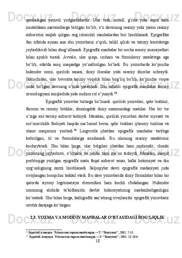 qaraladigan   yozuvli   yodgorliklardir.   Ular   tosh,   metall,   g‘isht   yoki   sopol   kabi
mustahkam  materiallarga bitilgan bo‘lib, o‘z davrining rasmiy  yoki  yarim  rasmiy
axborotini   saqlab   qolgan   eng   ishonchli   manbalardan   biri   hisoblanadi.   Epigrafika
fan   sifatida   aynan   ana   shu   yozuvlarni   o‘qish,   tahlil   qilish   va   tarixiy   kontekstga
joylashtirish bilan shug‘ullanadi. Epigrafik manbalar bir necha asosiy xususiyatlari
bilan   ajralib   turadi.   Avvalo,   ular   qisqa,   ixcham   va   formulaviy   xarakterga   ega
bo‘lib,   odatda   aniq   maqsadga   yo‘naltirilgan   bo‘ladi.   Bu   yozuvlarda   ko‘pincha
hukmdor   nomi,   qurilish   sanasi,   diniy   iboralar   yoki   rasmiy   shiorlar   uchraydi.
Ikkinchidan,   ular   bevosita   tarixiy   voqelik   bilan   bog‘liq   bo‘lib,   ko‘pincha   voqea
sodir   bo‘lgan   davrning   o‘zida   yaratiladi.   Shu   sababli   epigrafik   manbalar   tarixiy
xronologiyani aniqlashda juda muhim rol o‘ynaydi. 18
                           Epigrafik yozuvlar turlarga bo‘linadi: qurilish yozuvlari, qabr toshlari,
farmon   va   rasmiy   bitiklar,   shuningdek   diniy   mazmundagi   matnlar.   Har   bir   tur
o‘ziga  xos tarixiy axborot  tashiydi.  Masalan,  qurilish  yozuvlari  davlat  siyosati  va
me’morchilik   faoliyati   haqida   ma’lumot   bersa,   qabr   toshlari   ijtimoiy   tuzilma   va
shaxs   maqomini   yoritadi. 19
  Lingvistik   jihatdan   epigrafik   manbalar   tartibga
keltirilgan,   til   va   formulalarga   asoslanadi.   Bu   ularning   rasmiy   xarakterini
kuchaytiradi.   Shu   bilan   birga,   ular   belgilari   jihatdan   ham   muhimdir,   chunki
yozuvning   joylashuvi,   o‘lchami   va   uslubi   ham   ma’no   tashiydi.   Masalan,   masjid
peshtoqiga   yozilgan   epigrafik   matn   faqat   axborot   emas,   balki   hokimiyat   va   din
uyg‘unligining   ramzi   hisoblanadi.   Saljuqiylar   davri   epigrafik   madaniyati   juda
rivojlangan bosqichni tashkil etadi. Bu davr yozuvlarida diniy formulalar bilan bir
qatorda   siyosiy   legitimatsiya   elementlari   ham   kuchli   ifodalangan.   Hukmdor
nomining   alohida   ta’kidlanishi   davlat   hokimiyatining   markazlashganligini
ko‘rsatadi. Shu bilan birga, kalligrafik san’atning rivojlanishi epigrafik yozuvlarni
estetik darajaga ko‘targan. 
2.3. YOZMA VA MODDIY MANBALAR O‘RTASIDAGI BOG‘LIQLIK
18
  Бурибой Ахмудов. Узбекистон тарихи манбаларда.—Т : “Укитувчи” , 2001. 7-13.  
19
   Бурибой Ахмудов. Узбекистон тарихи манбаларда.—Т : “Укитувчи” , 2001. 13-20- b .  
18 