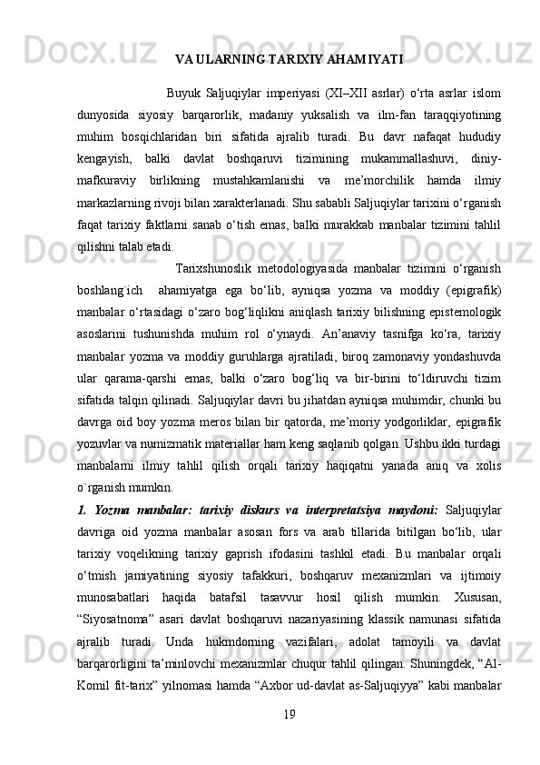 VA ULARNING TARIXIY AHAMIYATI
               
                                  Buyuk   Saljuqiylar   imperiyasi   (XI–XII   asrlar)   o‘rta   asrlar   islom
dunyosida   siyosiy   barqarorlik,   madaniy   yuksalish   va   ilm-fan   taraqqiyotining
muhim   bosqichlaridan   biri   sifatida   ajralib   turadi.   Bu   davr   nafaqat   hududiy
kengayish,   balki   davlat   boshqaruvi   tizimining   mukammallashuvi,   diniy-
mafkuraviy   birlikning   mustahkamlanishi   va   me’morchilik   hamda   ilmiy
markazlarning rivoji bilan xarakterlanadi. Shu sababli Saljuqiylar tarixini o‘rganish
faqat   tarixiy   faktlarni   sanab   o‘tish   emas,   balki   murakkab   manbalar   tizimini   tahlil
qilishni talab etadi.
                                Tarixshunoslik   metodologiyasida   manbalar   tizimini   o‘rganish
boshlang`ich     ahamiyatga   ega   bo‘lib,   ayniqsa   yozma   va   moddiy   (epigrafik)
manbalar   o‘rtasidagi   o‘zaro  bog‘liqlikni   aniqlash   tarixiy  bilishning   epistemologik
asoslarini   tushunishda   muhim   rol   o‘ynaydi.   An’anaviy   tasnifga   ko‘ra,   tarixiy
manbalar   yozma   va   moddiy   guruhlarga   ajratiladi,   biroq   zamonaviy   yondashuvda
ular   qarama-qarshi   emas,   balki   o‘zaro   bog‘liq   va   bir-birini   to‘ldiruvchi   tizim
sifatida talqin qilinadi. Saljuqiylar davri bu jihatdan ayniqsa muhimdir, chunki bu
davrga   oid   boy   yozma   meros   bilan   bir   qatorda,   me’moriy   yodgorliklar,   epigrafik
yozuvlar va numizmatik materiallar ham keng saqlanib qolgan. Ushbu ikki turdagi
manbalarni   ilmiy   tahlil   qilish   orqali   tarixiy   haqiqatni   yanada   aniq   va   xolis
o`rganish mumkin.
1.   Yozma   manbalar:   tarixiy   diskurs   va   interpretatsiya   maydoni:   Saljuqiylar
davriga   oid   yozma   manbalar   asosan   fors   va   arab   tillarida   bitilgan   bo‘lib,   ular
tarixiy   voqelikning   tarixiy   gaprish   ifodasini   tashkil   etadi.   Bu   manbalar   orqali
o‘tmish   jamiyatining   siyosiy   tafakkuri,   boshqaruv   mexanizmlari   va   ijtimoiy
munosabatlari   haqida   batafsil   tasavvur   hosil   qilish   mumkin.   Xususan,
“Siyosatnoma”   asari   davlat   boshqaruvi   nazariyasining   klassik   namunasi   sifatida
ajralib   turadi.   Unda   hukmdorning   vazifalari,   adolat   tamoyili   va   davlat
barqarorligini ta’minlovchi  mexanizmlar chuqur tahlil qilingan. Shuningdek, “Al-
Komil fit-tarix” yilnomasi hamda “Axbor ud-davlat as-Saljuqiyya” kabi manbalar
19 