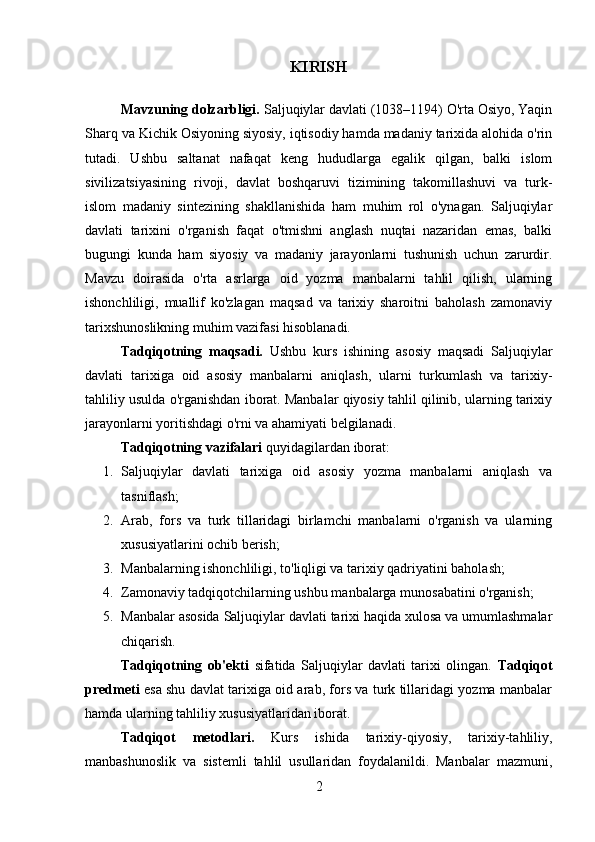 KIRISH
Mavzuning dolzarbligi.  Saljuqiylar davlati (1038–1194) O'rta Osiyo, Yaqin
Sharq va Kichik Osiyoning siyosiy, iqtisodiy hamda madaniy tarixida alohida o'rin
tutadi.   Ushbu   saltanat   nafaqat   keng   hududlarga   egalik   qilgan,   balki   islom
sivilizatsiyasining   rivoji,   davlat   boshqaruvi   tizimining   takomillashuvi   va   turk-
islom   madaniy   sintezining   shakllanishida   ham   muhim   rol   o'ynagan.   Saljuqiylar
davlati   tarixini   o'rganish   faqat   o'tmishni   anglash   nuqtai   nazaridan   emas,   balki
bugungi   kunda   ham   siyosiy   va   madaniy   jarayonlarni   tushunish   uchun   zarurdir.
Mavzu   doirasida   o'rta   asrlarga   oid   yozma   manbalarni   tahlil   qilish,   ularning
ishonchliligi,   muallif   ko'zlagan   maqsad   va   tarixiy   sharoitni   baholash   zamonaviy
tarixshunoslikning muhim vazifasi hisoblanadi.
Tadqiqotning   maqsadi.   Ushbu   kurs   ishining   asosiy   maqsadi   Saljuqiylar
davlati   tarixiga   oid   asosiy   manbalarni   aniqlash,   ularni   turkumlash   va   tarixiy-
tahliliy usulda o'rganishdan iborat. Manbalar qiyosiy tahlil qilinib, ularning tarixiy
jarayonlarni yoritishdagi o'rni va ahamiyati belgilanadi.
Tadqiqotning vazifalari  quyidagilardan iborat:
1. Saljuqiylar   davlati   tarixiga   oid   asosiy   yozma   manbalarni   aniqlash   va
tasniflash;
2. Arab,   fors   va   turk   tillaridagi   birlamchi   manbalarni   o'rganish   va   ularning
xususiyatlarini ochib berish;
3. Manbalarning ishonchliligi, to'liqligi va tarixiy qadriyatini baholash;
4. Zamonaviy tadqiqotchilarning ushbu manbalarga munosabatini o'rganish;
5. Manbalar asosida Saljuqiylar davlati tarixi haqida xulosa va umumlashmalar
chiqarish.
Tadqiqotning   ob'ekti   sifatida   Saljuqiylar   davlati   tarixi   olingan.   Tadqiqot
predmeti   esa shu davlat tarixiga oid arab, fors va turk tillaridagi yozma manbalar
hamda ularning tahliliy xususiyatlaridan iborat.
Tadqiqot   metodlari.   Kurs   ishida   tarixiy-qiyosiy,   tarixiy-tahliliy,
manbashunoslik   va   sistemli   tahlil   usullaridan   foydalanildi.   Manbalar   mazmuni,
2 
