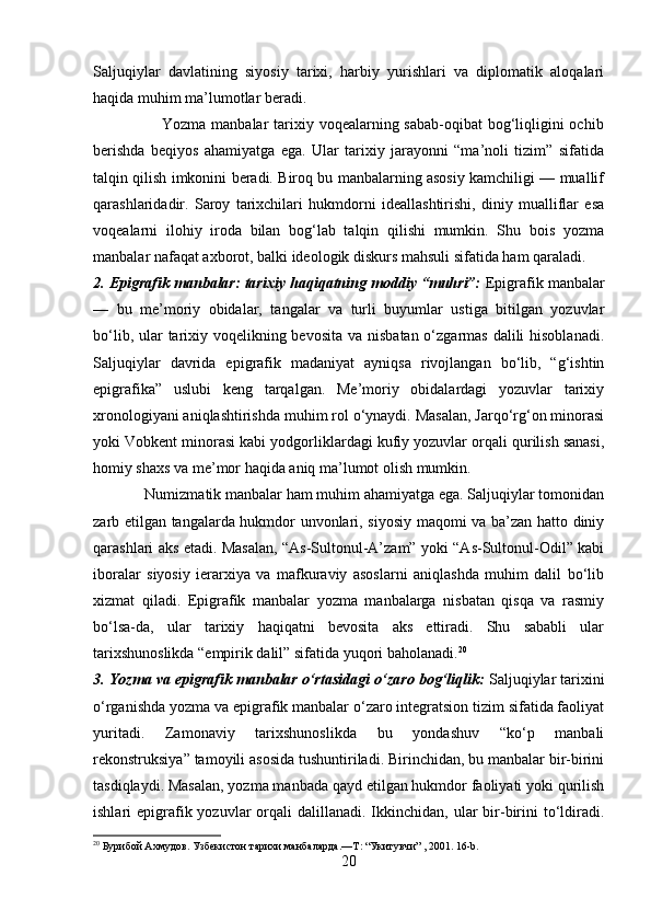 Saljuqiylar   davlatining   siyosiy   tarixi,   harbiy   yurishlari   va   diplomatik   aloqalari
haqida muhim ma’lumotlar beradi.
                         Yozma manbalar  tarixiy voqealarning sabab-oqibat  bog‘liqligini ochib
berishda   beqiyos   ahamiyatga   ega.   Ular   tarixiy   jarayonni   “ma’noli   tizim”   sifatida
talqin qilish imkonini beradi. Biroq bu manbalarning asosiy kamchiligi — muallif
qarashlaridadir.   Saroy   tarixchilari   hukmdorni   ideallashtirishi,   diniy   mualliflar   esa
voqealarni   ilohiy   iroda   bilan   bog‘lab   talqin   qilishi   mumkin.   Shu   bois   yozma
manbalar nafaqat axborot, balki ideologik diskurs mahsuli sifatida ham qaraladi.
2. Epigrafik manbalar: tarixiy haqiqatning moddiy “muhri”:   Epigrafik manbalar
—   bu   me’moriy   obidalar,   tangalar   va   turli   buyumlar   ustiga   bitilgan   yozuvlar
bo‘lib, ular  tarixiy voqelikning bevosita va nisbatan o‘zgarmas dalili hisoblanadi.
Saljuqiylar   davrida   epigrafik   madaniyat   ayniqsa   rivojlangan   bo‘lib,   “g‘ishtin
epigrafika”   uslubi   keng   tarqalgan.   Me’moriy   obidalardagi   yozuvlar   tarixiy
xronologiyani aniqlashtirishda muhim rol o‘ynaydi. Masalan, Jarqo‘rg‘on minorasi
yoki Vobkent minorasi kabi yodgorliklardagi kufiy yozuvlar orqali qurilish sanasi,
homiy shaxs va me’mor haqida aniq ma’lumot olish mumkin.
             Numizmatik manbalar ham muhim ahamiyatga ega. Saljuqiylar tomonidan
zarb etilgan tangalarda hukmdor unvonlari, siyosiy maqomi va ba’zan hatto diniy
qarashlari aks etadi. Masalan, “As-Sultonul-A’zam” yoki “As-Sultonul-Odil” kabi
iboralar   siyosiy   ierarxiya   va   mafkuraviy   asoslarni   aniqlashda   muhim   dalil   bo‘lib
xizmat   qiladi.   Epigrafik   manbalar   yozma   manbalarga   nisbatan   qisqa   va   rasmiy
bo‘lsa-da,   ular   tarixiy   haqiqatni   bevosita   aks   ettiradi.   Shu   sababli   ular
tarixshunoslikda “empirik dalil” sifatida yuqori baholanadi. 20
3. Yozma va epigrafik manbalar o‘rtasidagi o‘zaro bog‘liqlik:  Saljuqiylar tarixini
o‘rganishda yozma va epigrafik manbalar o‘zaro integratsion tizim sifatida faoliyat
yuritadi.   Zamonaviy   tarixshunoslikda   bu   yondashuv   “ko‘p   manbali
rekonstruksiya” tamoyili asosida tushuntiriladi. Birinchidan, bu manbalar bir-birini
tasdiqlaydi. Masalan, yozma manbada qayd etilgan hukmdor faoliyati yoki qurilish
ishlari  epigrafik yozuvlar  orqali   dalillanadi.  Ikkinchidan, ular   bir-birini  to‘ldiradi.
20
  Бурибой Ахмудов. Узбекистон тарихи манбаларда.—Т : “Укитувчи” , 2001. 16- b .  
20 