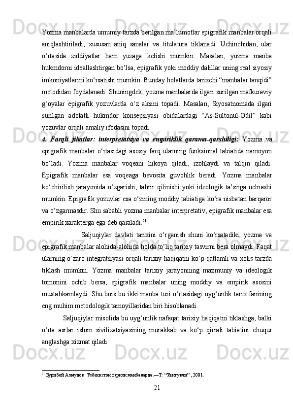 Yozma manbalarda umumiy tarzda berilgan ma’lumotlar epigrafik manbalar orqali
aniqlashtiriladi,   xususan   aniq   sanalar   va   titulatura   tiklanadi.   Uchinchidan,   ular
o‘rtasida   ziddiyatlar   ham   yuzaga   kelishi   mumkin.   Masalan,   yozma   manba
hukmdorni ideallashtirgan bo‘lsa, epigrafik yoki moddiy dalillar uning real siyosiy
imkoniyatlarini ko‘rsatishi mumkin. Bunday holatlarda tarixchi “manbalar tanqidi”
metodidan foydalanadi. Shuningdek, yozma manbalarda ilgari surilgan mafkuraviy
g‘oyalar   epigrafik   yozuvlarda   o‘z   aksini   topadi.   Masalan,   Siyosatnomada   ilgari
surilgan   adolatli   hukmdor   konsepsiyasi   obidalardagi   “As-Sultonul-Odil”   kabi
yozuvlar orqali amaliy ifodasini topadi.
4.   Farqli   jihatlar:   interpretatsiya   va   empiriklik   qarama-qarshiligi:   Yozma   va
epigrafik   manbalar   o‘rtasidagi   asosiy   farq   ularning   funksional   tabiatida   namoyon
bo‘ladi.   Yozma   manbalar   voqeani   hikoya   qiladi,   izohlaydi   va   talqin   qiladi.
Epigrafik   manbalar   esa   voqeaga   bevosita   guvohlik   beradi.   Yozma   manbalar
ko‘chirilish   jarayonida   o‘zgarishi,   tahrir   qilinishi   yoki   ideologik   ta’sirga   uchrashi
mumkin. Epigrafik yozuvlar esa o‘zining moddiy tabiatiga ko‘ra nisbatan barqaror
va o‘zgarmasdir. Shu sababli yozma manbalar interpretativ, epigrafik manbalar esa
empirik xarakterga ega deb qaraladi. 21
                          Saljuqiylar   davlati   tarixini   o‘rganish   shuni   ko‘rsatadiki,   yozma   va
epigrafik manbalar alohida-alohida holda to‘liq tarixiy tasvirni bera olmaydi. Faqat
ularning o‘zaro integratsiyasi orqali tarixiy haqiqatni ko‘p qatlamli va xolis tarzda
tiklash   mumkin.   Yozma   manbalar   tarixiy   jarayonning   mazmuniy   va   ideologik
tomonini   ochib   bersa,   epigrafik   manbalar   uning   moddiy   va   empirik   asosini
mustahkamlaydi. Shu bois bu ikki manba turi o‘rtasidagi  uyg‘unlik tarix fanining
eng muhim metodologik tamoyillaridan biri hisoblanadi.
                   Saljuqiylar misolida bu uyg‘unlik nafaqat tarixiy haqiqatni tiklashga, balki
o‘rta   asrlar   islom   sivilizatsiyasining   murakkab   va   ko‘p   qirrali   tabiatini   chuqur
anglashga xizmat qiladi. 
21
  Бурибой Ахмудов. Узбекистон тарихи манбаларда.—Т : “Укитувчи” , 2001.  
21 