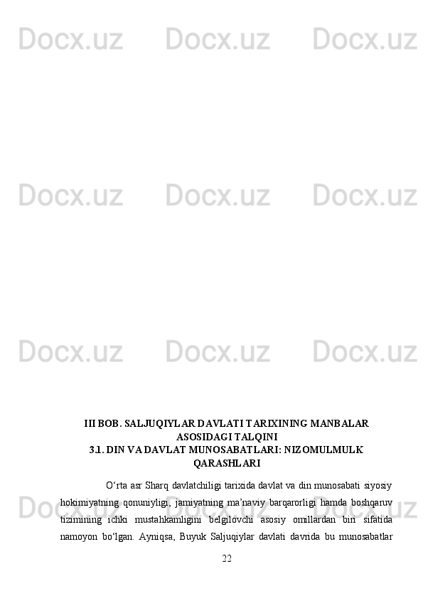III BOB. SALJUQIYLAR DAVLATI TARIXINING MANBALAR
ASOSIDAGI TALQINI
3.1. DIN VA DAVLAT MUNOSABATLARI: NIZOMULMULK
QARASHLARI
          
                           O‘rta asr Sharq davlatchiligi tarixida davlat va din munosabati siyosiy
hokimiyatning   qonuniyligi,   jamiyatning   ma’naviy   barqarorligi   hamda   boshqaruv
tizimining   ichki   mustahkamligini   belgilovchi   asosiy   omillardan   biri   sifatida
namoyon   bo‘lgan.   Ayniqsa,   Buyuk   Saljuqiylar   davlati   davrida   bu   munosabatlar
22 