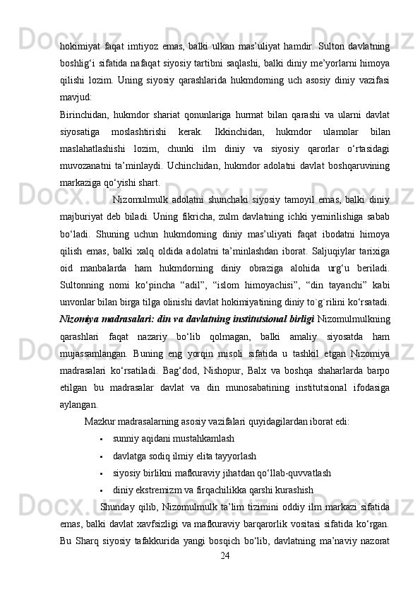 hokimiyat   faqat   imtiyoz   emas,   balki   ulkan   mas’uliyat   hamdir.   Sulton   davlatning
boshlig‘i sifatida nafaqat siyosiy tartibni saqlashi, balki diniy me’yorlarni himoya
qilishi   lozim.   Uning   siyosiy   qarashlarida   hukmdorning   uch   asosiy   diniy   vazifasi
mavjud:
Birinchidan,   hukmdor   shariat   qonunlariga   hurmat   bilan   qarashi   va   ularni   davlat
siyosatiga   moslashtirishi   kerak.   Ikkinchidan,   hukmdor   ulamolar   bilan
maslahatlashishi   lozim,   chunki   ilm   diniy   va   siyosiy   qarorlar   o‘rtasidagi
muvozanatni   ta’minlaydi.   Uchinchidan,   hukmdor   adolatni   davlat   boshqaruvining
markaziga qo‘yishi shart.
                          Nizomulmulk   adolatni   shunchaki   siyosiy   tamoyil   emas,   balki   diniy
majburiyat   deb   biladi.   Uning   fikricha,   zulm   davlatning   ichki   yemirilishiga   sabab
bo‘ladi.   Shuning   uchun   hukmdorning   diniy   mas’uliyati   faqat   ibodatni   himoya
qilish   emas,   balki   xalq   oldida   adolatni   ta’minlashdan   iborat.   Saljuqiylar   tarixiga
oid   manbalarda   ham   hukmdorning   diniy   obraziga   alohida   urg‘u   beriladi.
Sultonning   nomi   ko‘pincha   “adil”,   “islom   himoyachisi”,   “din   tayanchi”   kabi
unvonlar bilan birga tilga olinishi davlat hokimiyatining diniy to`g`rilini ko‘rsatadi.
Nizomiya madrasalari: din va davlatning institutsional birligi   Nizomulmulkning
qarashlari   faqat   nazariy   bo‘lib   qolmagan,   balki   amaliy   siyosatda   ham
mujassamlangan.   Buning   eng   yorqin   misoli   sifatida   u   tashkil   etgan   Nizomiya
madrasalari   ko‘rsatiladi.   Bag‘dod,   Nishopur,   Balx   va   boshqa   shaharlarda   barpo
etilgan   bu   madrasalar   davlat   va   din   munosabatining   institutsional   ifodasiga
aylangan.
          Mazkur madrasalarning asosiy vazifalari quyidagilardan iborat edi:
 sunniy aqidani mustahkamlash 
 davlatga sodiq ilmiy elita tayyorlash
 siyosiy birlikni mafkuraviy jihatdan qo‘llab-quvvatlash 
 diniy ekstremizm va firqachilikka qarshi kurashish 
                      Shunday   qilib,   Nizomulmulk   ta’lim   tizimini   oddiy   ilm   markazi   sifatida
emas, balki davlat xavfsizligi va mafkuraviy barqarorlik vositasi  sifatida ko‘rgan.
Bu   Sharq   siyosiy   tafakkurida   yangi   bosqich   bo‘lib,   davlatning   ma’naviy   nazorat
24 