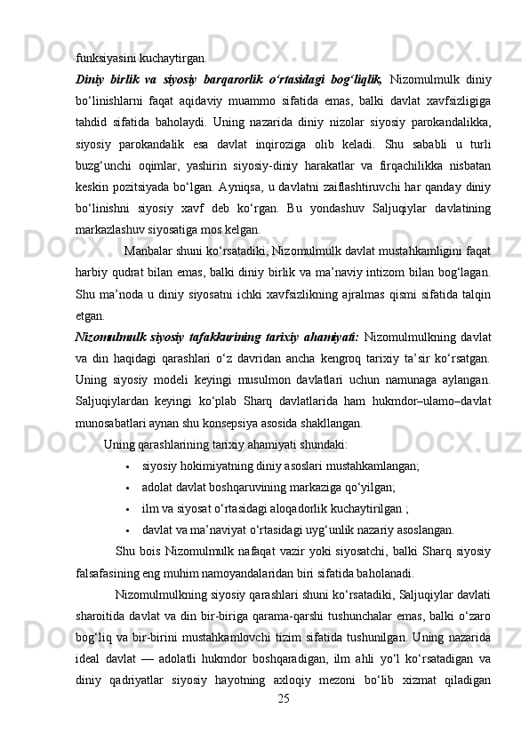 funksiyasini kuchaytirgan.
Diniy   birlik   va   siyosiy   barqarorlik   o‘rtasidagi   bog‘liqlik,   Nizomulmulk   diniy
bo‘linishlarni   faqat   aqidaviy   muammo   sifatida   emas,   balki   davlat   xavfsizligiga
tahdid   sifatida   baholaydi.   Uning   nazarida   diniy   nizolar   siyosiy   parokandalikka,
siyosiy   parokandalik   esa   davlat   inqiroziga   olib   keladi.   Shu   sababli   u   turli
buzg‘unchi   oqimlar,   yashirin   siyosiy-diniy   harakatlar   va   firqachilikka   nisbatan
keskin  pozitsiyada  bo‘lgan. Ayniqsa,  u  davlatni   zaiflashtiruvchi   har  qanday  diniy
bo‘linishni   siyosiy   xavf   deb   ko‘rgan.   Bu   yondashuv   Saljuqiylar   davlatining
markazlashuv siyosatiga mos kelgan.
              Manbalar shuni ko‘rsatadiki, Nizomulmulk davlat mustahkamligini faqat
harbiy qudrat bilan emas, balki diniy birlik va ma’naviy intizom bilan bog‘lagan.
Shu   ma’noda   u   diniy   siyosatni   ichki   xavfsizlikning   ajralmas   qismi   sifatida   talqin
etgan.
Nizomulmulk   siyosiy   tafakkurining   tarixiy   ahamiyati:   Nizomulmulkning   davlat
va   din   haqidagi   qarashlari   o‘z   davridan   ancha   kengroq   tarixiy   ta’sir   ko‘rsatgan.
Uning   siyosiy   modeli   keyingi   musulmon   davlatlari   uchun   namunaga   aylangan.
Saljuqiylardan   keyingi   ko‘plab   Sharq   davlatlarida   ham   hukmdor–ulamo–davlat
munosabatlari aynan shu konsepsiya asosida shakllangan.
         Uning qarashlarining tarixiy ahamiyati shundaki:
 siyosiy hokimiyatning diniy asoslari mustahkamlangan;
 adolat davlat boshqaruvining markaziga qo‘yilgan;
 ilm va siyosat o‘rtasidagi aloqadorlik kuchaytirilgan ;
 davlat va ma’naviyat o‘rtasidagi uyg‘unlik nazariy asoslangan. 
                  Shu   bois   Nizomulmulk   nafaqat   vazir   yoki   siyosatchi,   balki   Sharq  siyosiy
falsafasining eng muhim namoyandalaridan biri sifatida baholanadi.
            Nizomulmulkning siyosiy qarashlari shuni ko‘rsatadiki, Saljuqiylar davlati
sharoitida   davlat   va   din   bir-biriga   qarama-qarshi   tushunchalar   emas,   balki   o‘zaro
bog‘liq   va   bir-birini   mustahkamlovchi   tizim   sifatida   tushunilgan.   Uning   nazarida
ideal   davlat   —   adolatli   hukmdor   boshqaradigan,   ilm   ahli   yo‘l   ko‘rsatadigan   va
diniy   qadriyatlar   siyosiy   hayotning   axloqiy   mezoni   bo‘lib   xizmat   qiladigan
25 