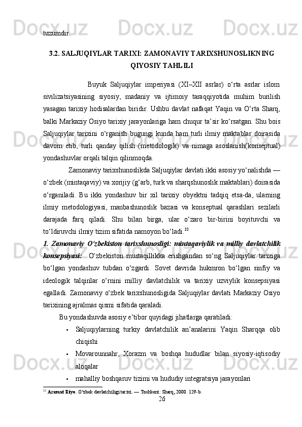 tuzumdir. 
3.2. SALJUQIYLAR TARIXI: ZAMONAVIY TARIXSHUNOSLIKNING
QIYOSIY TAHLILI
            
                        Buyuk   Saljuqiylar   imperiyasi   (XI–XII   asrlar)   o‘rta   asrlar   islom
sivilizatsiyasining   siyosiy,   madaniy   va   ijtimoiy   taraqqiyotida   muhim   burilish
yasagan   tarixiy  hodisalardan   biridir.   Ushbu   davlat   nafaqat   Yaqin   va  O‘rta   Sharq,
balki Markaziy Osiyo tarixiy jarayonlariga ham chuqur ta’sir ko‘rsatgan. Shu bois
Saljuqiylar   tarixini   o‘rganish   bugungi   kunda   ham   turli   ilmiy   maktablar   doirasida
davom   etib,   turli   qanday   qilish   (m etodologik)   va   nimaga   asoslanish( konseptual)
yondashuvlar orqali talqin qilinmoqda.
              Zamonaviy tarixshunoslikda Saljuqiylar davlati ikki asosiy yo‘nalishda —
o‘zbek (mintaqaviy) va xorijiy (g‘arb, turk va sharqshunoslik maktablari) doirasida
o‘rganiladi.   Bu   ikki   yondashuv   bir   xil   tarixiy   obyektni   tadqiq   etsa-da,   ularning
ilmiy   metodologiyasi,   manbashunoslik   bazasi   va   konseptual   qarashlari   sezilarli
darajada   farq   qiladi.   Shu   bilan   birga,   ular   o‘zaro   bir-birini   boyituvchi   va
to‘ldiruvchi ilmiy tizim sifatida namoyon bo‘ladi. 22
1.   Zamonaviy   O‘zbekiston   tarixshunosligi:   mintaqaviylik   va   milliy   davlatchilik
konsepsiyasi:     O‘zbekiston   mustaqillikka   erishgandan   so‘ng   Saljuqiylar   tarixiga
bo‘lgan   yondashuv   tubdan   o‘zgardi.   Sovet   davrida   hukmron   bo‘lgan   sinfiy   va
ideologik   talqinlar   o‘rnini   milliy   davlatchilik   va   tarixiy   uzviylik   konsepsiyasi
egalladi.  Zamonaviy  o‘zbek  tarixshunosligida  Saljuqiylar  davlati   Markaziy  Osiyo
tarixining ajralmas qismi sifatida qaraladi.
         Bu yondashuvda asosiy e’tibor quyidagi jihatlarga qaratiladi:
 Saljuqiylarning   turkiy   davlatchilik   an’analarini   Yaqin   Sharqqa   olib
chiqishi 
 Movarounnahr,   Xorazm   va   boshqa   hududlar   bilan   siyosiy-iqtisodiy
aloqalar 
 mahalliy boshqaruv tizimi va hududiy integratsiya jarayonlari 
22
  Azamat Ziyo.  O‘zbek davlatchiligi tarixi. — Toshkent: Sharq, 2000. 129-b.
26 