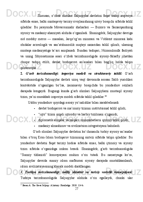                           Xususan,   o‘zbek   olimlari   Saljuqiylar   davlatini   faqat   tashqi   imperiya
sifatida emas, balki mintaqaviy tarixiy rivojlanishning uzviy bosqichi sifatida tahlil
qiladilar.   Bu   jarayonda   Movarounnahr   shaharlari   —   Buxoro   va   Samarqandning
siyosiy va madaniy ahamiyati alohida o‘rganiladi. Shuningdek, Saljuqiylar davriga
oid   moddiy   meros   —   masalan,   Jarqo‘rg‘on   minorasi   va   Vobkent   minorasi   kabi
obidalar   arxeologik   va   san’atshunoslik   nuqtayi   nazaridan   tahlil   qilinib,   ularning
mintaqa   madaniyatiga   ta’siri   aniqlanadi.   Bundan   tashqari,   Nizomulmulk   faoliyati
va   uning   Sibyosatnoma   asari   o‘zbek   tarixshunosligida   siyosiy-falsafiy   jihatdan
chuqur   tadqiq   etilib,   davlat   boshqaruvi   an’analari   bilan   bog‘liq   holda   talqin
qilinmoqda.
2 .   G‘arb   tarixshunosligi:   imperiya   modeli   va   strukturaviy   tahlil:   G‘arb
tarixshunosligida   Saljuqiylar   davlati   uzoq   vaqt   davomida   asosan   Salib   yurishlari
kontekstida   o‘rganilgan   bo‘lsa,   zamonaviy   bosqichda   bu   yondashuv   sezilarli
darajada   kengaydi.   Bugungi   kunda   g‘arb   olimlari   Saljuqiylarni   mustaqil   siyosiy
tizim, ya’ni murakkab imperiya modeli sifatida tahlil qiladilar. 23
         Ushbu yondashuv quyidagi asosiy yo‘nalishlar bilan xarakterlanadi:
 davlat boshqaruvi va ma’muriy tizimni institutsional tahlil qilish; 
 “iqto” tizimi orqali iqtisodiy va harbiy tuzilmani o‘rganish;
 diplomatik aloqalar va xalqaro munosabatlarni qiyosiy tahlil qilish;
 madaniy almashinuv va sivilizatsion integratsiyani baholash. 
                       G‘arb olimlari Saljuqiylar davlatini ko‘chmanchi turkiy siyosiy an’analar
bilan   o‘troq   Eron-Islom   boshqaruv   tizimining   sintezi   sifatida   talqin   qiladilar.   Bu
yondashuv   davlatni   faqat   tarixiy   hodisa   sifatida   emas,   balki   ijtimoiy   va   siyosiy
tizim   sifatida   o‘rganishga   imkon   beradi.   Shuningdek,   g‘arb   tarixshunosligida
“Sunniy   tiklanish”   konsepsiyasi   muhim   o‘rin   tutadi.   Bu   nazariyaga   ko‘ra,
Saljuqiylar   davrida   sunniy   islom   mafkurasi   siyosiy   darajada   mustahkamlanib,
islom sivilizatsiyasining klassik modeli shakllangan.
3.   Turkiya   tarixshunosligi:   milliy   identitet   va   tarixiy   vorislik   konsepsiyasi:
Turkiya   tarixshunosligida   Saljuqiylar   alohida   o‘rin   egallaydi,   chunki   ular
23
 Basan A. The Great Seljuqs: A history. Routledge. 2010. 114-b.
27 