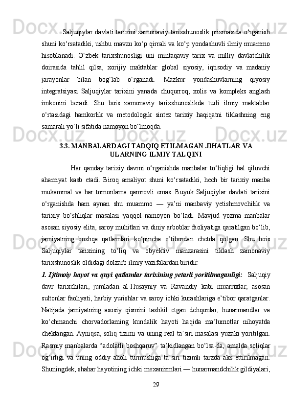                  Saljuqiylar  davlati  tarixini zamonaviy tarixshunoslik prizmasida o‘rganish
shuni ko‘rsatadiki, ushbu mavzu ko‘p qirrali va ko‘p yondashuvli ilmiy muammo
hisoblanadi.   O‘zbek   tarixshunosligi   uni   mintaqaviy   tarix   va   milliy   davlatchilik
doirasida   tahlil   qilsa,   xorijiy   maktablar   global   siyosiy,   iqtisodiy   va   madaniy
jarayonlar   bilan   bog‘lab   o‘rganadi.   Mazkur   yondashuvlarning   qiyosiy
integratsiyasi   Saljuqiylar   tarixini   yanada   chuqurroq,   xolis   va   kompleks   anglash
imkonini   beradi.   Shu   bois   zamonaviy   tarixshunoslikda   turli   ilmiy   maktablar
o‘rtasidagi   hamkorlik   va   metodologik   sintez   tarixiy   haqiqatni   tiklashning   eng
samarali yo‘li sifatida namoyon bo‘lmoqda.
3.3. MANBALARDAGI TADQIQ ETILMAGAN JIHATLAR VA
ULARNING ILMIY TALQINI
                      Har   qanday   tarixiy   davrni   o‘rganishda   manbalar   to‘liqligi   hal   qiluvchi
ahamiyat   kasb   etadi.   Biroq   amaliyot   shuni   ko‘rsatadiki,   hech   bir   tarixiy   manba
mukammal   va   har   tomonlama   qamrovli   emas.   Buyuk   Saljuqiylar   davlati   tarixini
o‘rganishda   ham   aynan   shu   muammo   —   ya’ni   manbaviy   yetishmovchilik   va
tarixiy   bo‘shliqlar   masalasi   yaqqol   namoyon   bo‘ladi.   Mavjud   yozma   manbalar
asosan siyosiy elita, saroy muhitlari va diniy arboblar faoliyatiga qaratilgan bo‘lib,
jamiyatning   boshqa   qatlamlari   ko‘pincha   e’tibordan   chetda   qolgan.   Shu   bois
Saljuqiylar   tarixining   to‘liq   va   obyektiv   manzarasini   tiklash   zamonaviy
tarixshunoslik oldidagi dolzarb ilmiy vazifalardan biridir.
1. Ijtimoiy hayot va quyi  qatlamlar tarixining yetarli  yoritilmaganligi:     Saljuqiy
davr   tarixchilari,   jumladan   al-Husayniy   va   Ravandiy   kabi   muarrixlar,   asosan
sultonlar faoliyati, harbiy yurishlar va saroy ichki kurashlariga e’tibor qaratganlar.
Natijada   jamiyatning   asosiy   qismini   tashkil   etgan   dehqonlar,   hunarmandlar   va
ko‘chmanchi   chorvadorlarning   kundalik   hayoti   haqida   ma’lumotlar   nihoyatda
cheklangan.   Ayniqsa, soliq tizimi va uning real  ta’siri  masalasi  yuzaki  yoritilgan.
Rasmiy   manbalarda   “adolatli   boshqaruv”   ta’kidlangan   bo‘lsa-da,   amalda   soliqlar
og‘irligi   va   uning   oddiy   aholi   turmushiga   ta’siri   tizimli   tarzda   aks   ettirilmagan.
Shuningdek, shahar hayotining ichki mexanizmlari — hunarmandchilik gildiyalari,
29 