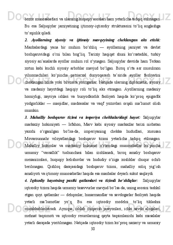 bozor munosabatlari va ularning huquqiy asoslari ham yetarlicha tadqiq etilmagan.
Bu   esa   Saljuqiylar   jamiyatining   ijtimoiy-iqtisodiy   strukturasini   to‘liq   anglashga
to‘sqinlik qiladi.
2.   Ayollarning   siyosiy   va   ijtimoiy   mavqeyining   cheklangan   aks   etishi:
Manbalardagi   yana   bir   muhim   bo‘shliq   —   ayollarning   jamiyat   va   davlat
boshqaruvidagi   o‘rni   bilan   bog‘liq.   Tarixiy   haqiqat   shuni   ko‘rsatadiki,   turkiy
siyosiy   an’analarda   ayollar   muhim   rol   o‘ynagan.   Saljuqiylar   davrida   ham   Terkan
xotun   kabi   kuchli   siyosiy   arboblar   mavjud   bo‘lgan.   Biroq   o‘rta   asr   musulmon
yilnomachilari   ko‘pincha   patriarxal   dunyoqarash   ta’sirida   ayollar   faoliyatini
cheklangan holda yoki bilvosita yoritganlar. Natijada ularning diplomatik, siyosiy
va   madaniy   hayotdagi   haqiqiy   roli   to‘liq   aks   etmagan.   Ayollarning   madaniy
homiyligi,   xayriya   ishlari   va   bunyodkorlik   faoliyati   haqida   ko‘proq   epigrafik
yodgorliklar   —   masjidlar,   madrasalar   va   vaqf   yozuvlari   orqali   ma’lumot   olish
mumkin.
3.   Mahalliy   boshqaruv   tizimi   va   imperiya   chekkalaridagi   hayot:   Saljuqiylar
markaziy   hokimiyati   —   Isfahon,   Marv   kabi   siyosiy   markazlar   tarixi   nisbatan
yaxshi   o‘rganilgan   bo‘lsa-da,   imperiyaning   chekka   hududlari,   xususan
Movarounnahr   viloyatlaridagi   boshqaruv   tizimi   yetarlicha   tadqiq   etilmagan.
Mahalliy   hokimlar   va   markaziy   hukumat   o‘rtasidagi   munosabatlar   ko‘pincha
umumiy   “vassallik”   tushunchasi   bilan   izohlanadi,   biroq   amaliy   boshqaruv
mexanizmlari,   huquqiy   kelishuvlar   va   hududiy   o‘ziga   xosliklar   chuqur   ochib
berilmagan.   Qishloq   darajasidagi   boshqaruv   tizimi,   mahalliy   soliq   yig‘ish
amaliyoti va ijtimoiy munosabatlar haqida esa manbalar deyarli sukut saqlaydi.
4.   Iqtisodiy   hayotning   pastki   qatlamlari   va   tizimli   bo‘shliqlar:     Saljuqiylar
iqtisodiy tizimi haqida umumiy tasavvurlar mavjud bo‘lsa-da, uning asosini tashkil
etgan   quyi   qatlamlar   —   dehqonlar,   hunarmandlar   va   savdogarlar   faoliyati   haqida
yetarli   ma’lumotlar   yo‘q.   Bu   esa   iqtisodiy   modelni   to‘liq   tiklashni
murakkablashtiradi.   Ayniqsa,   ishlab   chiqarish   jarayonlari,   ichki   savdo   aloqalari,
mehnat   taqsimoti   va   iqtisodiy   resurslarning   qayta   taqsimlanishi   kabi   masalalar
yetarli darajada yoritilmagan. Natijada iqtisodiy tizim ko‘proq nazariy va umumiy
30 