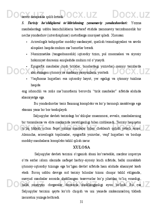 tasvir darajasida qolib ketadi.
5.   Tarixiy   bo‘shliqlarni   to‘ldirishning   zamonaviy   yondashuvlari:   Yozma
manbalardagi   ushbu   kamchiliklarni   bartaraf   etishda   zamonaviy   tarixshunoslik   bir
necha yondashuv (interdisiplinar) metodlarga murojaat qiladi. Xususan:
 Arxeologik tadqiqotlar moddiy madaniyat, qurilish texnologiyalari va savdo
aloqalari haqida muhim ma’lumotlar beradi. 
 Numizmatika   (tangashunoslik)   iqtisodiy   tizim,   pul   muomalasi   va   siyosiy
hokimiyat doirasini aniqlashda muhim rol o‘ynaydi. 
 Epigrafik   manbalar   (tosh   bitiklar,   binolardagi   yozuvlar)   rasmiy   tarixlarda
aks etmagan ijtimoiy va madaniy jarayonlarni yoritadi. 
 Vaqfnoma   hujjatlari   esa   iqtisodiy   hayot,   yer   egaligi   va   ijtimoiy   tuzilma
haqida
eng   ishonchli   va   xolis   ma’lumotlarni   beruvchi   “tirik   manbalar”   sifatida   alohida
ahamiyatga ega. 
            Bu yondashuvlar tarix fanining kompleks va ko‘p tarmoqli xarakterga ega
ekanini yana bir bor tasdiqlaydi.
            Saljuqiylar davlati tarixidagi bo‘shliqlar muammosi, avvalo, manbalarning
bir tomonlama va elita markazida yaratilganligi bilan izohlanadi. Tarixiy haqiqatni
to‘liq   tiklash   uchun   faqat   yozma   manbalar   bilan   cheklanib   qolish   yetarli   emas.
Aksincha,   arxeologik   topilmalar,   epigrafik   yozuvlar,   vaqf   hujjatlari   va   boshqa
moddiy manbalarni kompleks tahlil qilish zarur.
XULOSA
                     Saljuqiylar davlati tarixini o‘rganish shuni ko‘rsatadiki, mazkur imperiya
o‘rta   asrlar   islom   olamida   nafaqat   harbiy-siyosiy   kuch   sifatida,   balki   murakkab
ijtimoiy-iqtisodiy   tizimga   ega   bo‘lgan   davlat   sifatida   ham   alohida   ahamiyat   kasb
etadi.   Biroq   ushbu   davrga   oid   tarixiy   bilimlar   tizimi   chuqur   tahlil   etilganda,
mavjud   manbalar   asosida   shakllangan   tasavvurlar   ko‘p   jihatdan   to‘liq   emasligi,
balki   muayyan   chegaralar   doirasida   shakllanganligi   ayon   bo‘ladi.   Bu   esa
Saljuqiylar   tarixini   qayta   ko‘rib   chiqish   va   uni   yanada   mukammalroq   tiklash
zaruratini yuzaga keltiradi.
31 