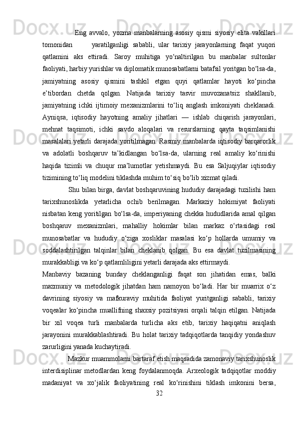                       Eng   avvalo,   yozma   manbalarning   asosiy   qismi   siyosiy   elita   vakillari
tomonidan           yaratilganligi   sababli,   ular   tarixiy   jarayonlarning   faqat   yuqori
qatlamini   aks   ettiradi.   Saroy   muhitiga   yo‘naltirilgan   bu   manbalar   sultonlar
faoliyati, harbiy yurishlar va diplomatik munosabatlarni batafsil yoritgan bo‘lsa-da,
jamiyatning   asosiy   qismini   tashkil   etgan   quyi   qatlamlar   hayoti   ko‘pincha
e’tibordan   chetda   qolgan.   Natijada   tarixiy   tasvir   muvozanatsiz   shakllanib,
jamiyatning   ichki   ijtimoiy   mexanizmlarini   to‘liq   anglash   imkoniyati   cheklanadi.
Ayniqsa,   iqtisodiy   hayotning   amaliy   jihatlari   —   ishlab   chiqarish   jarayonlari,
mehnat   taqsimoti,   ichki   savdo   aloqalari   va   resurslarning   qayta   taqsimlanishi
masalalari yetarli darajada yoritilmagan. Rasmiy manbalarda iqtisodiy barqarorlik
va   adolatli   boshqaruv   ta’kidlangan   bo‘lsa-da,   ularning   real   amaliy   ko‘rinishi
haqida   tizimli   va   chuqur   ma’lumotlar   yetishmaydi.   Bu   esa   Saljuqiylar   iqtisodiy
tizimining to‘liq modelini tiklashda muhim to‘siq bo‘lib xizmat qiladi.
                     Shu bilan birga, davlat boshqaruvining hududiy darajadagi tuzilishi  ham
tarixshunoslikda   yetarlicha   ochib   berilmagan.   Markaziy   hokimiyat   faoliyati
nisbatan   keng   yoritilgan   bo‘lsa-da,   imperiyaning   chekka   hududlarida  amal   qilgan
boshqaruv   mexanizmlari,   mahalliy   hokimlar   bilan   markaz   o‘rtasidagi   real
munosabatlar   va   hududiy   o‘ziga   xosliklar   masalasi   ko‘p   hollarda   umumiy   va
soddalashtirilgan   talqinlar   bilan   cheklanib   qolgan.   Bu   esa   davlat   tuzilmasining
murakkabligi va ko‘p qatlamliligini yetarli darajada aks ettirmaydi.
Manbaviy   bazaning   bunday   cheklanganligi   faqat   son   jihatidan   emas,   balki
mazmuniy   va   metodologik   jihatdan   ham   namoyon   bo‘ladi.   Har   bir   muarrix   o‘z
davrining   siyosiy   va   mafkuraviy   muhitida   faoliyat   yuritganligi   sababli,   tarixiy
voqealar   ko‘pincha   muallifning   shaxsiy   pozitsiyasi   orqali   talqin   etilgan.   Natijada
bir   xil   voqea   turli   manbalarda   turlicha   aks   etib,   tarixiy   haqiqatni   aniqlash
jarayonini   murakkablashtiradi.   Bu   holat   tarixiy   tadqiqotlarda   tanqidiy   yondashuv
zarurligini yanada kuchaytiradi.
             Mazkur muammolarni bartaraf etish maqsadida zamonaviy tarixshunoslik
interdisiplinar   metodlardan   keng   foydalanmoqda.   Arxeologik   tadqiqotlar   moddiy
madaniyat   va   xo‘jalik   faoliyatining   real   ko‘rinishini   tiklash   imkonini   bersa,
32 