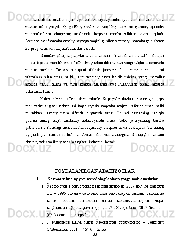 numizmatik   materiallar   iqtisodiy   tizim   va   siyosiy   hokimiyat   doirasini   aniqlashda
muhim   rol   o‘ynaydi.   Epigrafik   yozuvlar   va   vaqf   hujjatlari   esa   ijtimoiy-iqtisodiy
munosabatlarni   chuqurroq   anglashda   beqiyos   manba   sifatida   xizmat   qiladi.
Ayniqsa, vaqfnomalar amaliy hayotga yaqinligi bilan yozma yilnomalarga nisbatan
ko‘proq xolis va aniq ma’lumotlar beradi.
                  Shunday qilib, Saljuqiylar davlati tarixini o‘rganishda mavjud bo‘shliqlar
— bu faqat kamchilik emas, balki ilmiy izlanishlar uchun yangi ufqlarni ochuvchi
muhim   omildir.   Tarixiy   haqiqatni   tiklash   jarayoni   faqat   mavjud   manbalarni
takrorlash   bilan   emas,   balki   ularni   tanqidiy   qayta   ko‘rib   chiqish,   yangi   metodlar
asosida   tahlil   qilish   va   turli   manba   turlarini   uyg‘unlashtirish   orqali   amalga
oshirilishi lozim.
             Xulosa o‘rnida ta’kidlash mumkinki, Saljuqiylar davlati tarixining haqiqiy
mohiyatini   anglash   uchun   uni   faqat   siyosiy   voqealar   majmui   sifatida   emas,   balki
murakkab   ijtimoiy   tizim   sifatida   o‘rganish   zarur.   Chunki   davlatning   haqiqiy
qudrati   uning   faqat   markaziy   hokimiyatida   emas,   balki   jamiyatning   barcha
qatlamlari o‘rtasidagi munosabatlar, iqtisodiy barqarorlik va boshqaruv tizimining
uyg‘unligida   namoyon   bo‘ladi.   Aynan   shu   yondashuvgina   Saljuqiylar   tarixini
chuqur, xolis va ilmiy asosda anglash imkonini beradi.
FOYDALANILGAN ADABIYOTLAR
I. Normativ huquqiy va metodologik ahamiyatga molik nashrlar
1. Ўзбекистон   Республикаси   Президентининг   2017   йил   24   майдаги
ПҚ   –   2995   сонли   «Қадимий   ёзма   манбаларни   сақлаш,   тадқиқ   ва
тарғиб   қилиш   тизимини   янада   такомиллаштириш   чора-
тадбирлари   тўғрисида»ги   қарори.   //   «Халқ   сўзи»,   2017   йил,   103
(6797)-сон. – huquqiy hujjat. 
2. 2.   Мирзиёев   Ш.М.   Янги   Ўзбекистон   стратегияси.   –   Тошкент:
O‘zbekiston, 2021. – 464 б. – kitob.
33 