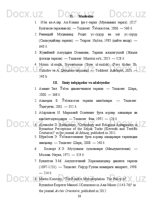 II. Manbalar
1.   Ибн   ал-Асир.   Ал-Комил   фи-т-тарих   (Мукаммал   тарих).   (П.Г.
Булгаков таржимаси). — Тошкент: Ўзбекистон, 2006. — 560 б.
2. Равандий   Муҳаммад.   Роҳат   ус-судур   ва   оят   ус-сурур
(Салжуқийлар тарихи). — Теҳрон: Иқбол, 1985 (қайта нашр). —
640 б.   
3. Жувайний   Алоуддин   Отамалик .   Тарихи   жаҳонгушой   (Жаҳон
фотиҳи тарихи). — Тошкент: Mumtoz so'z, 2015. — 528 б.
4. Nizom   ul-mulk .   Siyosatnoma   (Siyar   ul-muluk).   (Fors   tilidan   Sh.
Vohidov va A. Qayumov tarjimasi). — Toshkent: Adabiyot, 2021. —
240 b.
III. Ilmiy tadqiqotlar va adabiyotlar
1. Азамат   Зиё.   Ўзбек   давлатчилиги   тарихи.   —   Тошкент:   Шарқ,
2000. — 368 б
2. Ахмедов   Б.   Ўзбекистон   тарихи   манбалари.   —   Тошкент:
Ўқитувчи, 2001. — 352 б.
3. Абдуллаев   И.   Марказий   Осиёнинг   ўрта   асрлар   олимлари   ва
адабиётшунослари. — Тошкент: Фан, 1992. — 176 б
4. Alexander   D.   Beihammer,   "Orthodoxy   and   Religious   Antagonism   in
Byzantine   Perceptions   of   the   Seljuk   Turks   (Eleventh   and   Twelfth
Centuries)" in the journal   Al-Masaq , published in 2011.
5. Бўрибоев   Э.   Ўзбекистоннинг   ўрта   асрлар   шаҳарлари   тарихидан
лавҳалар. — Тошкент: Шарқ, 2008. — 240 б.
6.     Босворт   К.Э.   Мусулмон   сулолалари   (Маълумотнома).   —
Москва: Наука, 1971. — 324 б.
7. Буниётов   З.М.   Ануштегиний   Хоразмшоҳлар   давлати   тарихи
(1097-1231). — Тошкент: Ғафур Ғулом номидаги нашриёт, 1998.
— 214 б.
8. Martin Konecny, "The Road to Myriokephalon: The Policy of 
Byzantine Emperor Manuel I Komnenos in Asia Minor (1143-76)" in 
the journal   Archiv Orientalni , published in 2012.
34 