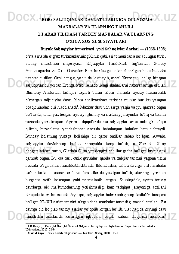 I BOB: SALJUQIYLAR DAVLATI TARIXIGA OID YOZMA
MANBALAR VA ULARNING TAHLILI
1.1 ARAB TILIDAGI TARIXIY MANBALAR VA ULARNING
O‘ZIGA XOS XUSUSIYATLARI
             Buyuk Saljuqiylar imperiyasi     yoki   Saljuqiylar davlati   — (1038-1308)
o rta asrlarda o g uz turkmanlarining Kinik qabilasi tomonidan asos solingan turk ,ʻ ʻ ʻ
sunniy   musulmon   imperiyasi.   Saljuqiylar   Hindukush   tog'laridan   G'arbiy
Anadolugacha   va   O'rta   Osiyodan   Fors   ko'rfaziga   qadar   cho'zilgan   katta   hududni
nazorat   qildilar.   Orol   dengizi   yaqinida   kuchayib,   avval   Xurosonni   qo'lga   kiritgan
saljuqiylar bu yerdan Eronga o'tib , Anado'lidagi shaharlarni nazorat ostiga oldilar.
Shimoliy   Afrikadan   tashqari   deyarli   butun   Islom   olamida   siyosiy   hukmronlik
o‘rnatgan   saljuqiylar   davri   Islom   sivilizatsiyasi   tarixida   muhim   burilish   yasagan
bosqichlardan biri hisoblanadi 1
. Mazkur davr uch asrga yaqin vaqtni qamrab olgan
bo‘lsa-da, unda yuz bergan siyosiy, ijtimoiy va madaniy jarayonlar to‘liq va tizimli
ravishda   yoritilmagan.   Ayrim   tadqiqotlarda   esa   saljuqiylar   tarixi   noto‘g‘ri   talqin
qilinib,   biryoqlama   yondashuvlar   asosida   baholangan   holatlar   ham   uchraydi.
Bunday   holatning   yuzaga   kelishiga   bir   qator   omillar   sabab   bo‘lgan.   Avvalo,
saljuqiylar   davlatining   hududi   nihoyatda   keng   bo‘lib,   u   Sharqda   Xitoy
chegaralaridan tortib, G‘arbda O‘rta yer dengizi sohillarigacha bo‘lgan hududlarni
qamrab olgan. Bu esa turli  etnik guruhlar, qabila va xalqlar  tarixini  yagona tizim
asosida   o‘rganishni   murakkablashtiradi.   Ikkinchidan,   ushbu   davrga   oid   manbalar
turli   tillarda   —   asosan   arab   va   fors   tillarida   yozilgan   bo‘lib,   ularning   ayrimlari
bizgacha   yetib   kelmagan   yoki   parchalanib   ketgan.   Shuningdek,   ayrim   tarixiy
davrlarga   oid   ma’lumotlarning   yetishmasligi   ham   tadqiqot   jarayoniga   sezilarli
darajada ta’sir ko‘rsatadi. Ayniqsa, saljuqiylar hukmronligining dastlabki bosqichi
bo‘lgan XI–XII asrlar tarixini o‘rganishda manbalar tanqisligi yaqqol seziladi. Bu
davrga oid ko‘plab tarixiy asarlar yo‘qolib ketgan bo‘lib, ular haqida keyingi davr
mualliflari   asarlarida   keltirilgan   iqtiboslar   orqali   xulosa   chiqarish   mumkin. 2
1
 A.D.Kuşçu, C.Güler, M.Özer, M.Öztemel. Selçuklu Tarihçiliği’ne Başlarken. – Konya: Necmettin Erbakan 
Üniversitesi, 2017. 22-b.
2
  Azamat Ziyo.  O‘zbek davlatchiligi tarixi. — Toshkent: Sharq, 2000. 125-b.
4 