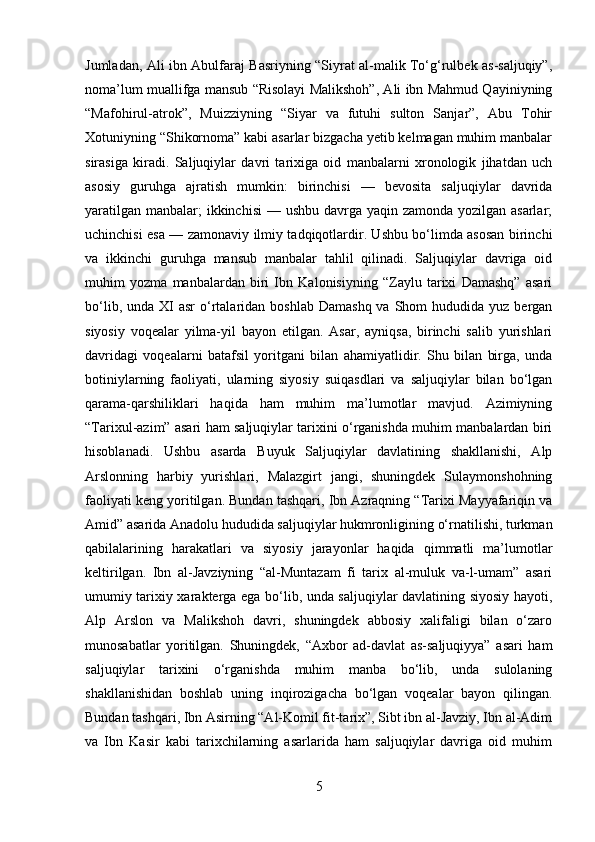Jumladan, Ali ibn Abulfaraj Basriyning “Siyrat al-malik To‘g‘rulbek as-saljuqiy”,
noma’lum muallifga mansub “Risolayi Malikshoh”, Ali ibn Mahmud Qayiniyning
“Mafohirul-atrok”,   Muizziyning   “Siyar   va   futuhi   sulton   Sanjar”,   Abu   Tohir
Xotuniyning “Shikornoma” kabi asarlar bizgacha yetib kelmagan muhim manbalar
sirasiga   kiradi.   Saljuqiylar   davri   tarixiga   oid   manbalarni   xronologik   jihatdan   uch
asosiy   guruhga   ajratish   mumkin:   birinchisi   —   bevosita   saljuqiylar   davrida
yaratilgan manbalar; ikkinchisi  — ushbu davrga yaqin zamonda yozilgan asarlar;
uchinchisi esa — zamonaviy ilmiy tadqiqotlardir. Ushbu bo‘limda asosan birinchi
va   ikkinchi   guruhga   mansub   manbalar   tahlil   qilinadi.   Saljuqiylar   davriga   oid
muhim   yozma   manbalardan   biri   Ibn   Kalonisiyning   “Zaylu   tarixi   Damashq”   asari
bo‘lib,  unda XI   asr  o‘rtalaridan  boshlab  Damashq  va  Shom  hududida  yuz bergan
siyosiy   voqealar   yilma-yil   bayon   etilgan.   Asar,   ayniqsa,   birinchi   salib   yurishlari
davridagi   voqealarni   batafsil   yoritgani   bilan   ahamiyatlidir.   Shu   bilan   birga,   unda
botiniylarning   faoliyati,   ularning   siyosiy   suiqasdlari   va   saljuqiylar   bilan   bo‘lgan
qarama-qarshiliklari   haqida   ham   muhim   ma’lumotlar   mavjud.   Azimiyning
“Tarixul-azim” asari ham saljuqiylar tarixini o‘rganishda muhim manbalardan biri
hisoblanadi.   Ushbu   asarda   Buyuk   Saljuqiylar   davlatining   shakllanishi,   Alp
Arslonning   harbiy   yurishlari,   Malazgirt   jangi,   shuningdek   Sulaymonshohning
faoliyati keng yoritilgan. Bundan tashqari, Ibn Azraqning “Tarixi Mayyafariqin va
Amid” asarida Anadolu hududida saljuqiylar hukmronligining o‘rnatilishi, turkman
qabilalarining   harakatlari   va   siyosiy   jarayonlar   haqida   qimmatli   ma’lumotlar
keltirilgan.   Ibn   al-Javziyning   “al-Muntazam   fi   tarix   al-muluk   va-l-umam”   asari
umumiy tarixiy xarakterga ega bo‘lib, unda saljuqiylar davlatining siyosiy hayoti,
Alp   Arslon   va   Malikshoh   davri,   shuningdek   abbosiy   xalifaligi   bilan   o‘zaro
munosabatlar   yoritilgan.   Shuningdek,   “Axbor   ad-davlat   as-saljuqiyya”   asari   ham
saljuqiylar   tarixini   o‘rganishda   muhim   manba   bo‘lib,   unda   sulolaning
shakllanishidan   boshlab   uning   inqirozigacha   bo‘lgan   voqealar   bayon   qilingan.
Bundan tashqari, Ibn Asirning “Al-Komil fit-tarix”, Sibt ibn al-Javziy, Ibn al-Adim
va   Ibn   Kasir   kabi   tarixchilarning   asarlarida   ham   saljuqiylar   davriga   oid   muhim
5 