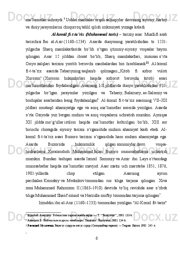 ma’lumotlar uchraydi. 3
 Ushbu manbalar orqali saljuqiylar davrining siyosiy, harbiy
va diniy jarayonlarini chuqurroq tahlil qilish imkoniyati yuzaga keladi.
                                   Al-komil fi-t-ta rixʼ   (Mukammal tarix)   – tarixiy asar. Muallifi arab
tarixchisi   Ibn   al-Asir   (1160–1234).   Asarda   dunyoning   yaratilishidan   to   1231-
yilgacha   Sharq   mamlakatlarida   bo lib   o tgan   ijtimoiy-siyosiy   voqealar   bayon	
ʻ ʻ
qilingan.   Asar   12   jilddan   iborat   bo lib,   Sharq   mamlakatlari,   xususan	
ʻ   o rta	ʻ
Osiyo   xalqlari   tarixini   yoritib   beruvchi   manbalardan   biri   hisoblanadi [1]
.   Al-komil
fi-t-ta rix   asarida	
ʼ   Tabariyning   saqlanib   qolmagan   „Kitob   fi   axbor   vuloti
Xuroson“   (Xuroson   hukmdorlari   haqida   axborot   beruvchi   kitob)   asari
ma lumotlaridan   foydalanilgan.   Asarning   I-II   jildlarida   dunyo   yaratilishidan   931-	
ʼ
yilgacha   bo lgan   jarayonlar   yozilgan   va   Tabariy,	
ʻ   Balazuriy ,   as-Salomiy   va
boshqalar   asarlaridan   keng   foydalanilgan 4
.   Al-komil   fi-t-ta rix   asarining   VII–XII	
ʼ
jildlari   mustaqil   ahamiyatga   ega   va   aniq   ma lumotlar   asosida   yozilgan.   Asarda	
ʼ
o rta   Osiyoda   yuz   bergan   muhim   va   aniq   voqealarni   uchratish   mumkin.   Ayniqsa	
ʻ
XII   jildda   mo g ullar	
ʻ ʻ   istilosi   haqida   ma lumotlar   keltirilgan   bo lib,   XIII   asr	ʼ ʻ
birinchi   choragida   siyosiy   tarixni   o rganishda   muhim   ahamiyat   kasb   etadi.   Al-	
ʻ
komil   fi-t-ta rix   asari   Buxoro   tarixini   o rganishda   ham   muhim   ahamiyatga   ega.	
ʼ ʻ
Asarda   Buxoroda   hukmronlik   qilgan   somoniylar   davri   voqea-
hodisalarini,   Xorazmshoh   Muhammad   bilan   Buxoro   munosabatlarini   uchratish
mumkin.   Bundan   tashqari   asarda   Ismoil   Somoniy   va   Amir   ibn   Lays   o rtasidagi	
ʻ
munosabatlar   haqida   ma lumotlar   mavjud.   Asar   matni   uch   marotaba   1851,   1876,	
ʼ
1901-yillarda   chop   etilgan.   Asarning   ayrim
parchalari   Krimskiy   va     Mednikov   tomonidan   rus   tiliga   tarjima   qilingan.   Xiva
xoni   Muhammad   Rahimxon   II   (1863–1910)   davrida   to liq   ravishda   asar   o zbek	
ʻ ʻ
tiliga Muhammad Sharif oxund va Narzulla muftiy tomonidan tarjima qilingan 5
. 
                Izzuddin ibn al-Asir (1160–1233) tomonidan yozilgan "Al-Komil fit-tarix"
3
  Бурибой Ахмудов. Узбекистон тарихи манбаларда.—   Т : “Укитувчи” , 2001 133- b .
4
  Аҳмедов Б . Ўзбекистон тарихи манбалари . Тошкент: Ўқитувчи, 2001 134- b .
5  Равандий Муҳаммад.  Роҳат ус-судур ва оят ус-сурур (Салжуқийлар тарихи). — Теҳрон: Иқбол, 1985.  245- б.
5
6 