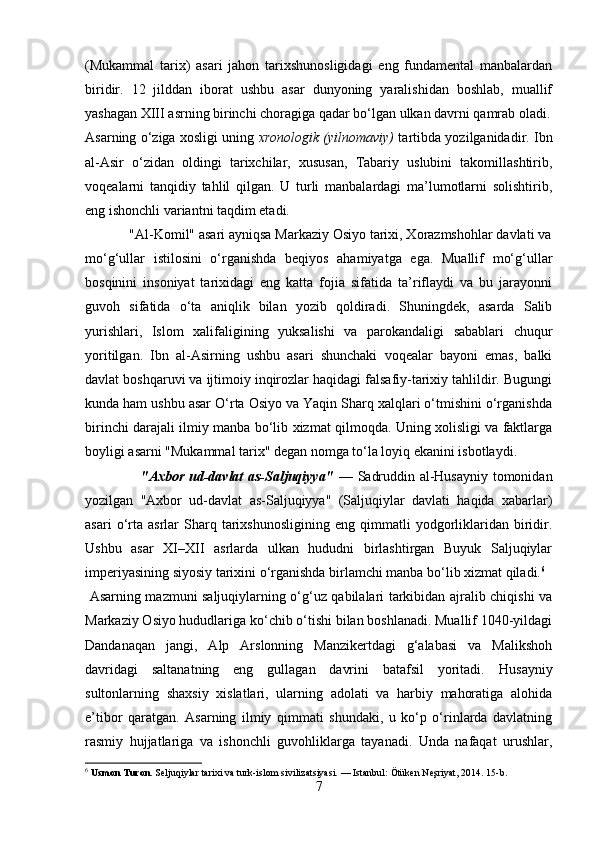 (Mukammal   tarix)   asari   jahon   tarixshunosligidagi   eng   fundamental   manbalardan
biridir.   12   jilddan   iborat   ushbu   asar   dunyoning   yaralishidan   boshlab,   muallif
yashagan XIII asrning birinchi choragiga qadar bo‘lgan ulkan davrni qamrab oladi.
Asarning o‘ziga xosligi uning  xronologik (yilnomaviy)  tartibda yozilganidadir. Ibn
al-Asir   o‘zidan   oldingi   tarixchilar,   xususan,   Tabariy   uslubini   takomillashtirib,
voqealarni   tanqidiy   tahlil   qilgan.   U   turli   manbalardagi   ma’lumotlarni   solishtirib,
eng ishonchli variantni taqdim etadi.
            "Al-Komil" asari ayniqsa Markaziy Osiyo tarixi, Xorazmshohlar davlati va
mo‘g‘ullar   istilosini   o‘rganishda   beqiyos   ahamiyatga   ega.   Muallif   mo‘g‘ullar
bosqinini   insoniyat   tarixidagi   eng   katta   fojia   sifatida   ta’riflaydi   va   bu   jarayonni
guvoh   sifatida   o‘ta   aniqlik   bilan   yozib   qoldiradi.   Shuningdek,   asarda   Salib
yurishlari,   Islom   xalifaligining   yuksalishi   va   parokandaligi   sabablari   chuqur
yoritilgan.   Ibn   al-Asirning   ushbu   asari   shunchaki   voqealar   bayoni   emas,   balki
davlat boshqaruvi va ijtimoiy inqirozlar haqidagi falsafiy-tarixiy tahlildir. Bugungi
kunda ham ushbu asar O‘rta Osiyo va Yaqin Sharq xalqlari o‘tmishini o‘rganishda
birinchi darajali ilmiy manba bo‘lib xizmat qilmoqda. Uning xolisligi va faktlarga
boyligi asarni "Mukammal tarix" degan nomga to‘la loyiq ekanini isbotlaydi.
                       "Axbor ud-davlat as-Saljuqiyya"   — Sadruddin al-Husayniy tomonidan
yozilgan   "Axbor   ud-davlat   as-Saljuqiyya"   (Saljuqiylar   davlati   haqida   xabarlar)
asari   o‘rta  asrlar   Sharq   tarixshunosligining   eng  qimmatli   yodgorliklaridan   biridir.
Ushbu   asar   XI–XII   asrlarda   ulkan   hududni   birlashtirgan   Buyuk   Saljuqiylar
imperiyasining siyosiy tarixini o‘rganishda birlamchi manba bo‘lib xizmat qiladi. 6
  Asarning mazmuni saljuqiylarning o‘g‘uz qabilalari tarkibidan ajralib chiqishi va
Markaziy Osiyo hududlariga ko‘chib o‘tishi bilan boshlanadi. Muallif 1040-yildagi
Dandanaqan   jangi,   Alp   Arslonning   Manzikertdagi   g‘alabasi   va   Malikshoh
davridagi   saltanatning   eng   gullagan   davrini   batafsil   yoritadi.   Husayniy
sultonlarning   shaxsiy   xislatlari,   ularning   adolati   va   harbiy   mahoratiga   alohida
e’tibor   qaratgan.   Asarning   ilmiy   qimmati   shundaki,   u   ko‘p   o‘rinlarda   davlatning
rasmiy   hujjatlariga   va   ishonchli   guvohliklarga   tayanadi.   Unda   nafaqat   urushlar,
6
  Usmon Turon.  Seljuqiylar tarixi va turk-islom sivilizatsiyasi. — Istanbul: Ötüken Neşriyat, 2014. 15-b.
7 