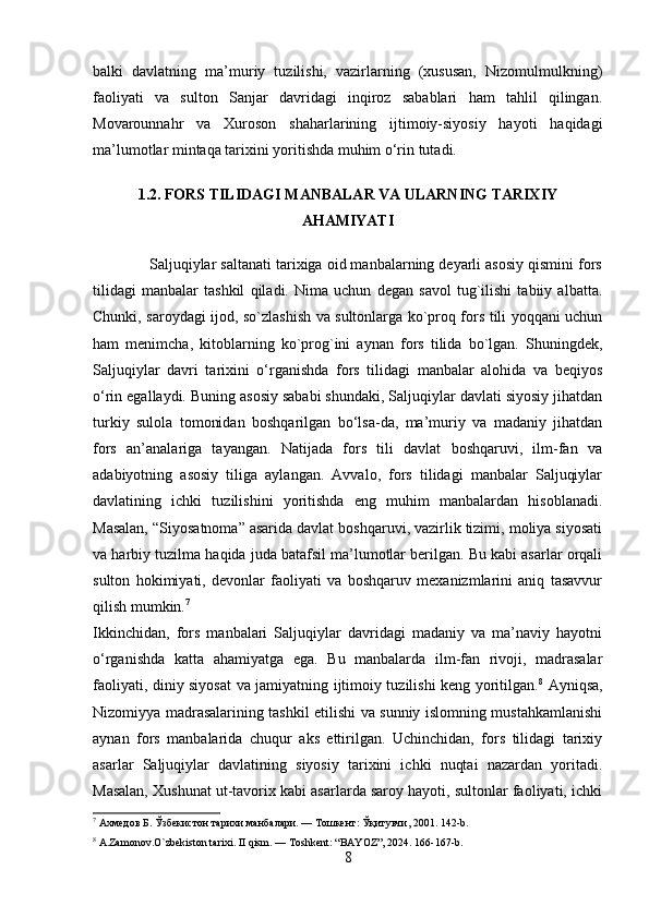 balki   davlatning   ma’muriy   tuzilishi,   vazirlarning   (xususan,   Nizomulmulkning)
faoliyati   va   sulton   Sanjar   davridagi   inqiroz   sabablari   ham   tahlil   qilingan.
Movarounnahr   va   Xuroson   shaharlarining   ijtimoiy-siyosiy   hayoti   haqidagi
ma’lumotlar mintaqa tarixini yoritishda muhim o‘rin tutadi.
1.2. FORS TILIDAGI MANBALAR VA ULARNING TARIXIY
AHAMIYATI
             Saljuqiylar saltanati tarixiga oid manbalarning deyarli asosiy qismini fors
tilidagi   manbalar   tashkil   qiladi.   Nima   uchun   degan   savol   tug`ilishi   tabiiy   albatta.
Chunki, saroydagi ijod, so`zlashish va sultonlarga ko`proq fors tili yoqqani uchun
ham   menimcha,   kitoblarning   ko`prog`ini   aynan   fors   tilida   bo`lgan.   Shuningdek,
Saljuqiylar   davri   tarixini   o‘rganishda   fors   tilidagi   manbalar   alohida   va   beqiyos
o‘rin egallaydi. Buning asosiy sababi shundaki, Saljuqiylar davlati siyosiy jihatdan
turkiy   sulola   tomonidan   boshqarilgan   bo‘lsa-da,   ma’muriy   va   madaniy   jihatdan
fors   an’analariga   tayangan.   Natijada   fors   tili   davlat   boshqaruvi,   ilm-fan   va
adabiyotning   asosiy   tiliga   aylangan.   Avvalo,   fors   tilidagi   manbalar   Saljuqiylar
davlatining   ichki   tuzilishini   yoritishda   eng   muhim   manbalardan   hisoblanadi.
Masalan, “Siyosatnoma” asarida davlat boshqaruvi, vazirlik tizimi, moliya siyosati
va harbiy tuzilma haqida juda batafsil ma’lumotlar berilgan. Bu kabi asarlar orqali
sulton   hokimiyati,   devonlar   faoliyati   va   boshqaruv   mexanizmlarini   aniq   tasavvur
qilish mumkin. 7
Ikkinchidan,   fors   manbalari   Saljuqiylar   davridagi   madaniy   va   ma’naviy   hayotni
o‘rganishda   katta   ahamiyatga   ega.   Bu   manbalarda   ilm-fan   rivoji,   madrasalar
faoliyati, diniy siyosat va jamiyatning ijtimoiy tuzilishi keng yoritilgan. 8
  Ayniqsa,
Nizomiyya madrasalarining tashkil etilishi va sunniy islomning mustahkamlanishi
aynan   fors   manbalarida   chuqur   aks   ettirilgan.   Uchinchidan,   fors   tilidagi   tarixiy
asarlar   Saljuqiylar   davlatining   siyosiy   tarixini   ichki   nuqtai   nazardan   yoritadi.
Masalan, Xushunat ut-tavorix kabi asarlarda saroy hayoti, sultonlar faoliyati, ichki
7
 Ахмедов Б. Ўзбекистон тарихи манбалари. — Тошкент: Ўқитувчи, 2001. 142-b.
8
 A.Zamonov.O`zbekiston tarixi.  II qism. — Toshkent: “BAYOZ”, 2024. 166-167-b.
8 