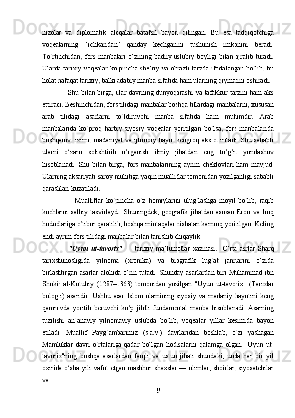 nizolar   va   diplomatik   aloqalar   batafsil   bayon   qilingan.   Bu   esa   tadqiqotchiga
voqealarning   “ichkaridan”   qanday   kechganini   tushunish   imkonini   beradi.
To‘rtinchidan,   fors   manbalari   o‘zining   badiiy-uslubiy   boyligi   bilan   ajralib   turadi.
Ularda tarixiy voqealar ko‘pincha she’riy va obrazli tarzda ifodalangan bo‘lib, bu
holat nafaqat tarixiy, balki adabiy manba sifatida ham ularning qiymatini oshiradi.
                     Shu bilan birga, ular davrning dunyoqarashi  va tafakkur tarzini ham aks
ettiradi. Beshinchidan, fors tilidagi manbalar boshqa tillardagi manbalarni, xususan
arab   tilidagi   asarlarni   to‘ldiruvchi   manba   sifatida   ham   muhimdir.   Arab
manbalarida   ko‘proq   harbiy-siyosiy   voqealar   yoritilgan   bo‘lsa,   fors   manbalarida
boshqaruv tizimi, madaniyat  va ijtimoiy hayot  kengroq aks ettiriladi. Shu sababli
ularni   o‘zaro   solishtirib   o‘rganish   ilmiy   jihatdan   eng   to‘g‘ri   yondashuv
hisoblanadi.   Shu   bilan   birga,   fors   manbalarining   ayrim   cheklovlari   ham   mavjud.
Ularning aksariyati saroy muhitiga yaqin mualliflar tomonidan yozilganligi sababli
qarashlari kuzatiladi.                                
                      Mualliflar   ko‘pincha   o‘z   homiylarini   ulug‘lashga   moyil   bo‘lib,   raqib
kuchlarni   salbiy   tasvirlaydi.   Shuningdek,   geografik   jihatdan   asosan   Eron   va   Iroq
hududlariga e’tibor qaratilib, boshqa mintaqalar nisbatan kamroq yoritilgan. Keling
endi ayrim fors tilidagi manbalar bilan tanishib chiqaylik:
                    "Uyun   ut-tavorix"   —   tarixiy   ma’lumotlar   xazinasi .     O‘rta   asrlar   Sharq
tarixshunosligida   yilnoma   (xronika)   va   biografik   lug‘at   janrlarini   o‘zida
birlashtirgan asarlar  alohida o‘rin tutadi. Shunday asarlardan biri  Muhammad  ibn
Shokir   al-Kutubiy   (1287–1363)   tomonidan   yozilgan   "Uyun   ut-tavorix"   (Tarixlar
bulog‘i)   asaridir.   Ushbu   asar   Islom   olamining   siyosiy   va   madaniy   hayotini   keng
qamrovda   yoritib   beruvchi   ko‘p   jildli   fundamental   manba   hisoblanadi.   Asarning
tuzilishi   an’anaviy   yilnomaviy   uslubda   bo‘lib,   voqealar   yillar   kesimida   bayon
etiladi.   Muallif   Payg‘ambarimiz   (s.a.v.)   davrlaridan   boshlab,   o‘zi   yashagan
Mamluklar   davri   o‘rtalariga   qadar   bo‘lgan   hodisalarni   qalamga   olgan.   "Uyun   ut-
tavorix"ning   boshqa   asarlardan   farqli   va   ustun   jihati   shundaki,   unda   har   bir   yil
oxirida   o‘sha   yili   vafot   etgan   mashhur   shaxslar   —  olimlar,  shoirlar,  siyosatchilar
va 
9 