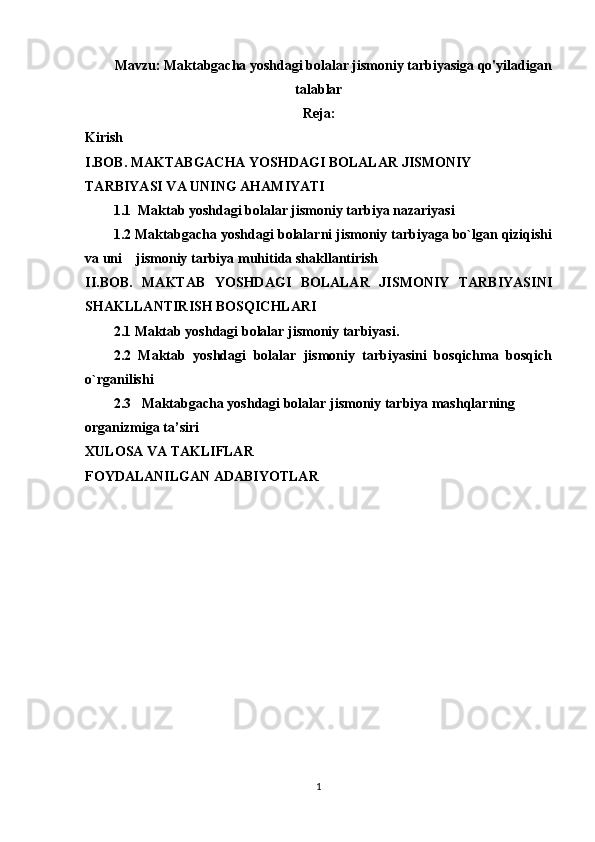 Mavzu:  Maktabgacha yoshdagi bolalar jismoniy tarbiyasiga qo'yiladigan
talablar
Reja:
Kirish
I.BOB. MAKTABGACHA YOSHDAGI BOLALAR JISMONIY 
TARBIYASI VA UNING AHAMIYATI
1.1  Maktab yoshdagi bolalar jismoniy tarbiya nazariyasi
1.2 Maktabgacha yoshdagi bolalarni jismoniy tarbiyaga bo`lgan qiziqishi
va uni    jismoniy tarbiya muhitida shakllantirish 
II.BOB.   MAKTAB   YOSHDAGI   BOLALAR   JISMONIY   TARBIYASINI
SHAKLLANTIRISH BOSQICHLARI
2.1 Maktab yoshdagi bolalar jismoniy tarbiyasi.
2.2   Maktab   yoshdagi   bolalar   jismoniy   tarbiyasini   bosqichma   bosqich
o`rganilishi 
2.3   Maktabgacha yoshdagi bolalar jismoniy tarbiya mashqlarning 
organizmiga ta’siri
XULOSA VA TAKLIFLAR
FOYDALANILGAN ADABIYOTLAR
1