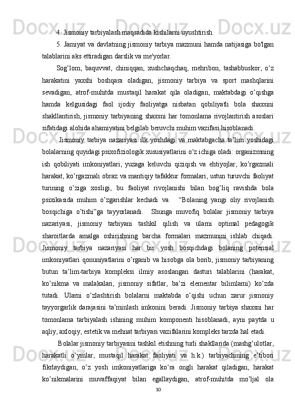 4. Jismoniy tarbiyalash maqsadida kishilarni uyushtirish. 
5. Jamiyat va davlatning jismoniy tarbiya mazmuni hamda natijasiga bo'lgan
talablarini aks ettiradigan darslik va me'yorlar.
Sog’lom,   baquvvat,   chiniqqan,   xushchaqchaq,   mehribon,   tashabbuskor,   o’z
harakatini   yaxshi   boshqara   oladigan,   jismoniy   tarbiya   va   sport   mashqlarini
sevadigan,   atrof-muhitda   mustaqil   harakat   qila   oladigan,   maktabdagi   o’qishga
hamda   kelgusidagi   faol   ijodiy   faoliyatga   nisbatan   qobiliyatli   bola   shaxsini
shakllantirish,   jismoniy   tarbiyaning   shaxsni   har   tomonlama   rivojlantirish   asoslari
sifatidagi alohida ahamiyatini belgilab beruvchi muhim vazifasi hisoblanadi. 
  Jismoniy   tarbiya   nazariyasi   ilk   yoshdagi   va   maktabgacha   ta’lim   yoshidagi
bolalarning quyidagi psixofiziologik xususiyatlarini o’z ichiga oladi: organizmning
ish   qobiliyati   imkoniyatlari,   yuzaga   keluvchi   qiziqish   va   ehtiyojlar,   ko’rgazmali
harakat, ko’rgazmali obraz va mantiqiy tafakkur formalari, ustun turuvchi faoliyat
turining   o’ziga   xosligi,   bu   faoliyat   rivojlanishi   bilan   bog’liq   ravishda   bola
psixikasida   muhim   o’zgarishlar   kechadi   va       “Bolaning   yangi   oliy   rivojlanish
bosqichiga   o’tishi”ga   tayyorlanadi.     Shunga   muvofiq   bolalar   jismoniy   tarbiya
nazariyasi,   jismoniy   tarbiyani   tashkil   qilish   va   ularni   optimal   pedagogik
sharoitlarda   amalga   oshirishning   barcha   formalari   mazmunini   ishlab   chiqadi.
Jismoniy   tarbiya   nazariyasi   har   bir   yosh   bosqichdagi   bolaning   potensial
imkoniyatlari   qonuniyatlarini   o’rganib va  hisobga  ola  borib,  jismoniy tarbiyaning
butun   ta’lim-tarbiya   kompleksi   ilmiy   asoslangan   dasturi   talablarini   (harakat,
ko’nikma   va   malakalari,   jismoniy   sifatlar,   ba’zi   elementar   bilimlarni)   ko’zda
tutadi.   Ularni   o’zlashtirish   bolalarni   maktabda   o’qishi   uchun   zarur   jismoniy
tayyorgarlik   darajasini   ta’minlash   imkonini   beradi.   Jismoniy   tarbiya   shaxsni   har
tomonlama   tarbiyalash   ishining   muhim   komponenti   hisoblanadi,   ayni   paytda   u
aqliy, axloqiy, estetik va mehnat tarbiyasi vazifalarini kompleks tarzda hal etadi.
 Bolalar jismoniy tarbiyasini tashkil etishning turli shakllarida (mashg’ulotlar,
harakatli   o’yinlar,   mustaqil   harakat   faoliyati   va   h.k.)   tarbiyachining   e’tibori
fikrlaydigan,   o’z   yosh   imkoniyatlariga   ko’ra   ongli   harakat   qiladigan,   harakat
ko’nikmalarini   muvaffaqiyat   bilan   egallaydigan,   atrof-muhitda   mo’ljal   ola
10 