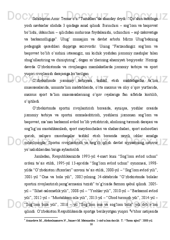 Sohibqiron Amir Temur o’z “Tuzuklari”da shunday deydi: “Qo’shin tarkibiga
yosh   navkarlar   olishda   3   qoidaga   amal   qilindi:   Birinchisi   –   sog’lom   va   baquvvat
bo’lishi, ikkinchisi – qilichdan mohirona foydalanishi, uchinchisi – aql-zakovatiga
va   barkamolligiga”.   Ulug’   munajjim   va   davlat   arbobi   Mirzo   Ulug’bekning
pedagogik   qarashlari   diqqatga   sazovordir.   Uning   “Farzandingiz   sog’lom   va
baquvvat   bo’lib   o’sishini   istasangiz,   uni   kichik   yoshdan   jismoniy   mashqlar   bilan
shug’ullantiring va chiniqtiring”, degan so’zlarining ahamiyati beqiyosdir. Hozirgi
davrda   O’zbekistonda   va   rivojlangan   mamlakatlarda   jismoniy   tarbiya   va   sport
yuqori rivojlanish darajasiga ko’tarilgan.
O’zbekistonda   jismoniy   tarbiyani   tashkil   etish   maktabgacha   ta’lim
muassasalarida,   umumta’lim   maktablarida,  o’rta  maxsus  va  oliy o’quv  yurtlarida,
maxsus   sport   ta’lim   muassasalarining   o’quv   rejalariga   fan   sifatida   kiritilib,
o’qitiladi.
O’zbekistonda   sportni   rivojlantirish   borasida,   ayniqsa,   yoshlar   orasida
jismoniy   tarbiya   va   sportni   ommalashtirish,   yoshlarni   jismonan   sog’lom   va
baquvvat, ma’nan barkamol avlod bo’lib yetishtirish, aholining turmush darajasi va
sog’lig’ini mustahkamlash, sport maydonchalari va shaharchalari, sport inshootlari
qurish,   xalqaro   musobaqalar   tashkil   etish   borasida   xayrli   ishlar   amalga
oshirilmoqda.   Sportni   rivojlantirish   va   targ’ib   qilish   davlat   siyosatining   ustuvor
yo’nalishlaridan biriga aylantirildi.
  Jumladan,   Respublikamizda   1993-yil   4-mart   kuni   “Sog’lom   avlod   uchun”
ordeni   ta’sis   etildi,   1995-yil   13-aprelda   “Sog’lom   avlod   uchun”   oynomasi,   1998-
yilda “O’zbekiston iftixorlari” unvoni ta’sis etildi, 2000-yil – “Sog’lom avlod yili”,
2001-yil   “Ona   va   bola   yili”,   2002-yilning   24-oktabrida   “O’zbekistonda   bolalar
sportini rivojlantirish jamg’armasini tuzish” to’g’risida farmon qabul qilindi. 2005-
yil – “Sihat-salomatlik yili”, 2008-yil – “Yoshlar yili”, 2010-yil – “Barkamol avlod
yili”, 2012-yil – “Mustahkam oila yili”, 2013-yil – “Obod turmush yili”, 2014-yil –
“Sog’lom   bola   yili”,   2016   –   yil   “Sog’lom   ona   va   sog’lom   bola”   yili   deb   e’lon
qilindi. O’zbekiston Respublikasida sportga berilayotgan yuqori   8
e’tibor natijasida
8
 Axmedova M., Abdurahmonova N., Jumaev M. Matematika. 1-sinf uchun darslik. T.: “Turon-iqbol”. 2008-yil.  
18 