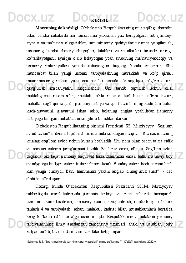 KIRISH.
Mavzuning dolzarbligi . O’zbekiston Respublikasining mustaqilligi sharofati
bilan   barcha   sohalarda   har   tomonlama   yuksalish   yuz   berayotgani,   tub   ijtimoiy-
siyosiy   va   ma’naviy   o’zgarishlar,   umuminsoniy   qadriyatlar   tizimida   yangilanish,
insonning   barcha   shaxsiy   ehtiyojlari,   talablari   va   manfaatlari   birinchi   o’ringa
ko’tarilayotgani,   ayniqsa   o’sib   kelayotgan   yosh   avlodning   ma’naviy-axloqiy   va
jismoniy   imkoniyatlari   yanada   oshayotgani   bugungi   kunda   sir   emas.   Shu
munosabat   bilan   yangi   insonni   tarbiyalashning   murakkab   va   ko’p   qirrali
muammosining   muhim   yo’nalishi   har   bir   kishida   o’z   sog’lig’i   to’g’risida   o’zi
qayg’urish   madaniyatini   singdirishdir.   Uni   tarkib   toptirish   uchun   oila,
maktabgacha   muassasalar,   maktab,   o’rta   maxsus   kasb-hunar   ta’limi   tizimi,
mahalla, sog’liqni saqlash, jismoniy tarbiya va sport tizimlarining xodimlari butun
kuch-quvvatini,   g’ayratini   ishga   solib,   bolaning   ongiga   yoshlikdan   jismoniy
tarbiyaga bo’lgan muhabbatini singdirib borishlari darkor.  1
O’zbekiston   Respublikasining   birinchi   Prezidenti   SH.   Mirziyoyev   “Sog’lom
avlod uchun” ordenini topshirish marosimida so’zlagan nutqida: “Biz naslimizning
kelajagi-sog’lom avlod uchun kurash  boshladik. Shu nom  bilan orden ta’sis etdik
va   maxsus   xalqaro   jamg’armani   tuzdik.   Bu   bejiz   emas,   albatta.   Sog’lom   avlod
deganda,   biz  faqat   jismoniy  baquvvat   farzandlarimizni   emas,   balki   ma’naviy   boy
avlodga ega bo’lgan xalqni tushunishimiz kerak. Bunday xalqni hech qachon hech
kim   yenga   olmaydi.   Buni   hammamiz   yaxshi   anglab   olmog’imiz   shart”,   -   deb
alohida ta’kidlagan. 
Hozirgi   kunda   O’zbekiston   Respublikasi   Prezidenti   SH.M.   Mirziyoyev
rahbarligida   mamlakatimizda   jismoniy   tarbiya   va   sport   sohasida   boshqarish
tizimini   takomillashtirish,   ommaviy   sportni   rivojlantirish,   iqtidorli   spotrchilarni
tanlash   4   va   tarbiyalash,   sohani   malakali   kadrlar   bilan   mustahkamlash   borasida
keng   ko’lamli   ishlar   amalga   oshirilmoqda.   Respublikamizda   bolalarni   jismoniy
tarbiyalashning   ilmiy   asoslangan   zamonaviy   tizimlari,   shakl   va   uslublari   joriy
etilgan bo’lib, bu sohada muhim vazifalar belgilangan. 
1
Salomov R.S. “Sport mashg’ulotlarining nazariy asoslari” o’quv qo’llanma T.: O’zDJTI nashriyoti 2022 y.
2
