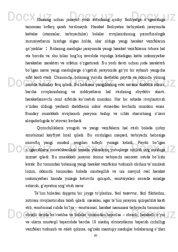   Shuning   uchun   jamiyat   yosh   avlodning   ijodiy   faoliyatga   o’rganishiga
tamoman   befarq   qarab   turolmaydi.   Harakat   faoliyatini   tarbiyalash   jarayonida
kattalar   (otaonalar,   tarbiyachilar)   bolalar   rivojlanishining   psixofiziologik
xususiyatlarini   hisobga   olgan   holda,   ular   oldiga   yangi   harakat   vazifalarini
qo’yadilar.   2.  Bolaning   mashqlar   jarayonida   yangi   harakat   vazifalarini   tobora  hal
eta   borishi   va   shu   bilan   bog’liq   ravishda   vujudga   keladigan   katta   imkoniyatlar
harakatlar   xarakteri   va   sifatini   o’zgartiradi.   Bu   yosh   davri   uchun   juda   xarakterli
bo’lgan   narsa   yangi   mashqlarga   o’rgatish   jarayonida   go’yo   bir   aylanib   yangicha
sifat kasb etadi. Chunonchi, bolaning yurishi  dastlabki  paytda va ikkinchi  yilning
oxirida butunlay farq qiladi. Bu hodisani yangilikning eski narsani diakktik inkori,
barcha   rivojlanishning   va   ziddiyatlarni   hal   etishning   obyektiv   sharti,
harakatlanuvchi   omil   sifatida   ko’rsatish   mumkin.   Har   bir   sohada   rivojlantirish
o’zidan   oldingi   yashash   shakllarini   inkor   etmasdan   kechishi   mumkin   emas.
Bunday   murakkab   rivojlanish   jarayoni   tashqi   va   ichki   sharoitning   o’zaro
aloqadorligida to’xtovsiz kechadi.
  Qiyinchiliklarni   yengish   va   yangi   vazifalarni   hal   etish   bolada   ijobiy
emotsional   kayfiyat   hosil   qiladi.   Bu   erishilgan   maqsad,   tarbiyachi   bahosiga
muvofiq   yangi   muskul   sezgilari   tufayli   yuzaga   keladi.   Paydo   bo’lgan
o’zgarishlarni   mustahkamlash   yanada   yuksakroq   yutuqlarga   intilish   uyg’onishiga
xizmat   qiladi.   Bu   murakkab   jarayon   doimo   tarbiyachi   nazorati   ostida   bo’lishi
kerak. Bir tomondan bolaning yangi harakat vazifasini tushunib olishini ta’minlash
lozim,   ikkinchi   tomondan   bolada   mustaqillik   va   uni   mavjud   real   harakat
imkoniyatlari   hamda   yuzaga   keluvchi   qiziqish,   emotsiyalari   asosida   amalga
oshirish, g’ayratini uyg’otish zarur. 
Ta’lim   boladan   diqqatni   bir   joyga   to’plashni,   faol   tasavvur,   faol   fikrlashni,
xotirani rivojlantirishni talab qiladi: masalan, agar ta’lim jarayoni qiziqarlilik kasb
etib, emotsional ruhda bo’lsa – emotsional; harakat namunasi tarbiyachi tomonidan
obrazli  tarzda ko’rsatilsa va bolalar tomonidan bajarilsa – obrazli; harakatli o’yin
va   ularni   mustaqil   bajarishda   barcha   18   mashq   elementlarini   bajarish   izchilligi
vazifalari tushunib va eslab qolinsa, og’zaki mantiqiy mashqlar bolalarning o’zlari
20 