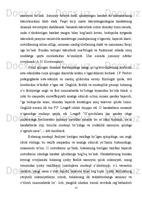 namoyon   bo’ladi.   Jismoniy   tarbiya   hosil   qilinayotgan   harakat   ko’nikmalarining
takrorlanishini   talab   etadi.   Faqat   ko’p   marta   takrorlangandagina   harakatning
dinamik stereotiplari shakllanadi. Samarali takrorlash uchun shunday tizim zarurki,
unda   o’zlashtirilgan   harakat   yangisi   bilan   bog’lanib   ketsin,   boshqacha   aytganda
takrorlash jarayoni variativlik xarakteriga (mashqlarning o’zgarishi, bajarish sharti,
metodlarning xilma-xilligi, umuman mashg’ulotlarning shakl va mazmunan farqi)
ega   bo’ladi.   Bundan   tashqari   takrorlash   morfologik   va   funksional   sohada   uzoq
muddatga   qayta   moslashishni   ta’minlaydi.   Ular   asosida   jismoniy   sifatlar
rivojlanadi (A.N. Krestovnikov).
  Hosil   qilingan   dinamik   stereotiplarga   yangi   qo’zg’atuvchilarning   kiritilishi
asta-sekinlikka rioya qilingan sharoitda keskin o’zgarishlarsiz kechadi. I.P. Pavlov
pedagogikada   asta-sekinlik   va   mashq   qildirishni   asosiy   fiziologik   qoida,   deb
hisoblashni  ta’kidlab o’tgan edi. Onglilik, faollik va mustaqillik prinsipi  bolaning
o’z   faoliyatiga   ongli   va   faol   munosabatda   bo’lishiga   tayanishni   ko’zda   tutadi:   u
yoki   bu   maqsadni   muvaffaqiyatli   amalga   oshirish   uchun   nimani   qanday   bajarish,
^ga   boshqacha   emas,   shunday   bajarish   kerakligini   aniq   tasavvur   qilishi   lozim.
Onglilik   asosini   ilk   bor   P.F.   Lesgaft   ishlab   chiqqan   edi.   U   harakatlarni   mexanik
o’rganishga   mutlaqo   qarshi   edi.   Lesgaft   “O’quvchilarni   har   qanday   ishga
imitatsiyaga   berilmasdan   umumiy   metodlar   asosida   bir   so’zdan   tushunib,   ya’ni
harakatlarda   iloji   boricha   mustaqil   bo’lishga   va   irodalilik   namoyon   qilishga
o’rgatish zarur”, – deb hisoblardi.
  Bolaning   mustaqil   faoliyati   berilgan  vazifaga   bo’lgan  qiziqishiga,   uni   ongli
idrok   etishiga,   bu   vazifa   maqsadini   va   amalga   oshirish   yo’llarini   tushunishiga,
muammoli   ta’lim   21   metodlarini   qo’llash,   bolalarning   berilgan   vazifani   bajarish
metodlarini   izlashga   harakat   qilishlariga   bog’liq   bo’ladi.   Harakatlarning   bundan
keyingi   rivojlanishi   bolaning   ijodiy   faollik   namoyon   qilish   imkoniyati,   uning
tomonidan   ijodiy   vazifalarni   (mashqlarni   mustaqil   o’zlashtirish,   o’z   variantini
yaratish,   yangi   narsa   o’ylab   topish)   bajarishi   bilan   bog’liqdir.   Ijodiy   faoliyatning
istiqbolli   imkoniyatlarini   ochish,   bolalarning   ilk   tashabbuslariga   samimiy   va
e’tiborli   munosabatda   bo’-   lish,   yangilik   izlashni   tizimli   ravishda   rag’batlantirib
23 