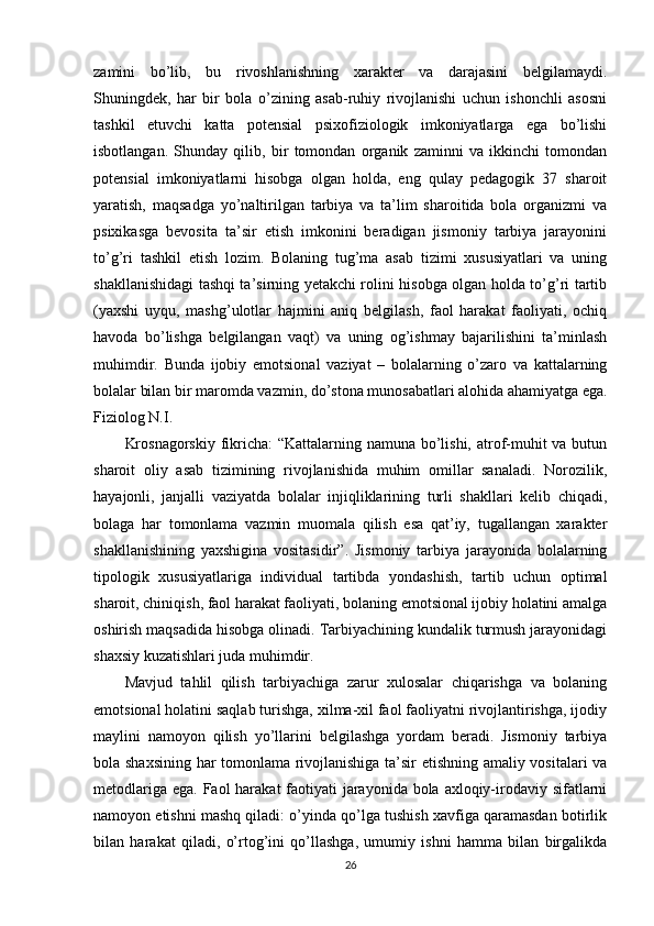 zamini   bo’lib,   bu   rivoshlanishning   xarakter   va   darajasini   belgilamaydi.
Shuningdek,   har   bir   bola   o’zining   asab-ruhiy   rivojlanishi   uchun   ishonchli   asosni
tashkil   etuvchi   katta   potensial   psixofiziologik   imkoniyatlarga   ega   bo’lishi
isbotlangan.   Shunday   qilib,   bir   tomondan   organik   zaminni   va   ikkinchi   tomondan
potensial   imkoniyatlarni   hisobga   olgan   holda,   eng   qulay   pedagogik   37   sharoit
yaratish,   maqsadga   yo’naltirilgan   tarbiya   va   ta’lim   sharoitida   bola   organizmi   va
psixikasga   bevosita   ta’sir   etish   imkonini   beradigan   jismoniy   tarbiya   jarayonini
to’g’ri   tashkil   etish   lozim.   Bolaning   tug’ma   asab   tizimi   xususiyatlari   va   uning
shakllanishidagi tashqi ta’sirning yetakchi rolini hisobga olgan holda to’g’ri tartib
(yaxshi   uyqu,   mashg’ulotlar   hajmini   aniq   belgilash,   faol   harakat   faoliyati,   ochiq
havoda   bo’lishga   belgilangan   vaqt)   va   uning   og’ishmay   bajarilishini   ta’minlash
muhimdir.   Bunda   ijobiy   emotsional   vaziyat   –   bolalarning   o’zaro   va   kattalarning
bolalar bilan bir maromda vazmin, do’stona munosabatlari alohida ahamiyatga ega.
Fiziolog N.I. 
Krosnagorskiy  fikricha:  “Kattalarning namuna bo’lishi, atrof-muhit  va butun
sharoit   oliy   asab   tizimining   rivojlanishida   muhim   omillar   sanaladi.   Norozilik,
hayajonli,   janjalli   vaziyatda   bolalar   injiqliklarining   turli   shakllari   kelib   chiqadi,
bolaga   har   tomonlama   vazmin   muomala   qilish   esa   qat’iy,   tugallangan   xarakter
shakllanishining   yaxshigina   vositasidir”.   Jismoniy   tarbiya   jarayonida   bolalarning
tipologik   xususiyatlariga   individual   tartibda   yondashish,   tartib   uchun   optimal
sharoit, chiniqish, faol harakat faoliyati, bolaning emotsional ijobiy holatini amalga
oshirish maqsadida hisobga olinadi. Tarbiyachining kundalik turmush jarayonidagi
shaxsiy kuzatishlari juda muhimdir. 
Mavjud   tahlil   qilish   tarbiyachiga   zarur   xulosalar   chiqarishga   va   bolaning
emotsional holatini saqlab turishga, xilma-xil faol faoliyatni rivojlantirishga, ijodiy
maylini   namoyon   qilish   yo’llarini   belgilashga   yordam   beradi.   Jismoniy   tarbiya
bola shaxsining har tomonlama rivojlanishiga ta’sir etishning amaliy vositalari va
metodlariga ega. Faol harakat  faotiyati  jarayonida bola axloqiy-irodaviy sifatlarni
namoyon etishni mashq qiladi: o’yinda qo’lga tushish xavfiga qaramasdan botirlik
bilan   harakat   qiladi,   o’rtog’ini   qo’llashga,   umumiy   ishni   hamma   bilan   birgalikda
26