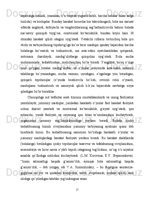 bajarishga intiladi, (masalan, o’z vaqtida yugurib kelib, barcha bolalar bilan safga
tizilishi) va boshqalar. Bunday harakat birnecha bor takrorlangach, bola uni zarurat
sifatida   anglaydi,   tarbiyachi   va   tengdoshlarining   rag’batlantiruvchi   bahosi   bolada
ma’naviy   qoniqish   tuyg’usi,   emotsional   ko’tarinkilik,   bundan   keyin   ham   38
shunday   harakat   qilish   istagini   uyg’otadi.   Yetakchi   rollarni   tortinchoq   bola   ijro
etishi va tarbiyachining topshirig’iga ko’ra biror mashqni qanday bajarishni barcha
bolalarga   ko’rsatish   va   tushuntirish,   uni   asta-sekin   uyatchanlikdan   qutqaradi,
xotirasini   charxlaydi,   mashg’ulotlarga   qiziqishni   uyg’otadi.   Bola   ancha
xushmuomala,   tashabbuskor,   xushchaqchaq   bo’la   boradi.   Yengiltak,   biroq   o’ziga
bino   qo’ygan   bolalar   mashg’ulotlar   va   o’yinlar   jarayonida   asta-sekin   umumiy
talablarga   bo’ysunadigan,   ancha   vazmin,   uyushgan,   o’zgalarga   yon   beradigan,
qiziqarli   topshiriqlar   (o’yinda   boshlovchi   bo’lish,   sevimli   rolni   o’ynash,
mashqlarni   tushuntirish   va   namoyish   qilish   h.k.)ni   bajarishda   navbatga   rioya
qiladigan bo’la boradilar. 
Chiniqishga   oid   tadbirlar   asab   tizimini   mustahkamlaydi   va   uning   faoliyatini
yaxshilaydi;   jismoniy  mashqlar,   jumladan   harakatli   o’yinlar   faol   harakat   faoliyati
uchun   sharoit   yaratadi   va   emotsional   ko’tarinkilik,   g’ayrat   uyg’otadi,   qon
aylanishi,   yurak   faoliyati   va   miyaning   qon   bilan   ta’minlanishini   kuchaytiradi,
organizmni   umumiy   sog’lomlashtirishga   yordam   beradi.   Bolada   ijodiy
tashabbusning   tizimli   rivojlanishini   jismoniy   tarbiyaning   ajralmas   qismi   deb
hisoblash   lozim.   Bu   tashabbusning   namoyon   bo’lishiga   harakatli   o’yinlar   va
jismoniy   mashqlardagi   harakat   faoliyati   yordam   beradi.   Bu   harakat   shakllarida
(bolalarga)   beriladigan   ijodiy   topshiriqlar   tasavvur   va   tafakkurning   rivojlanishini,
assosiatsiya   va biror   narsa  o’ylab  topish  istagining  tug’ilishini,  so’ng o’z niyatini
amalda   qo’llashga   intilishni   kuchaytiradi.   (L.M.   Korovina,   E.Y.   Stepanenkova).
“Inson   salomatligi   haqida   g’amxo’rlik,   ayniqsa   bola   salomatligi   haqida
g’amxo’rlik,   –   deb   yozgan   edi   V.A.   Suxomlinskiy,   –   bu   faqatgina   sanitariya-
gigiyena   me’yor   va   qoidalari   kompleksi,   tartib,   ovqatlanish,   mehnat   qilish,   dam
olishga qo’yiladigan talablar yig’indisigina emas.
27 