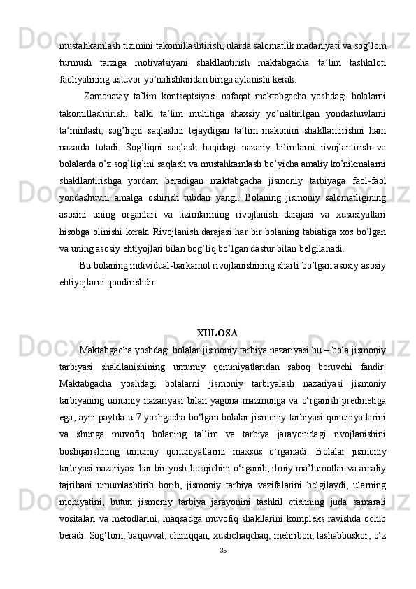 mustahkamlash tizimini takomillashtirish, ularda salomatlik madaniyati va sog’lom
turmush   tarziga   motivatsiyani   shakllantirish   maktabgacha   ta’lim   tashkiloti
faoliyatining ustuvor yo’nalishlaridan biriga aylanishi kerak.
  Zamonaviy   ta’lim   kontseptsiyasi   nafaqat   maktabgacha   yoshdagi   bolalarni
takomillashtirish,   balki   ta’lim   muhitiga   shaxsiy   yo’naltirilgan   yondashuvlarni
ta’minlash,   sog’liqni   saqlashni   tejaydigan   ta’lim   makonini   shakllantirishni   ham
nazarda   tutadi.   Sog’liqni   saqlash   haqidagi   nazariy   bilimlarni   rivojlantirish   va
bolalarda o’z sog’lig’ini saqlash va mustahkamlash bo’yicha amaliy ko’nikmalarni
shakllantirishga   yordam   beradigan   maktabgacha   jismoniy   tarbiyaga   faol-faol
yondashuvni   amalga   oshirish   tubdan   yangi.   Bolaning   jismoniy   salomatligining
asosini   uning   organlari   va   tizimlarining   rivojlanish   darajasi   va   xususiyatlari
hisobga olinishi kerak. Rivojlanish darajasi har bir bolaning tabiatiga xos bo’lgan
va uning asosiy ehtiyojlari bilan bog’liq bo’lgan dastur bilan belgilanadi. 
Bu bolaning individual-barkamol rivojlanishining sharti bo’lgan asosiy asosiy
ehtiyojlarni qondirishdir.
                                                 XULOSA 
Maktabgacha yoshdagi bolalar jismoniy tarbiya nazariyasi bu – bola jismoniy
tarbiyasi   shakllanishining   umumiy   qonuniyatlaridan   saboq   beruvchi   fandir.
Maktabgacha   yoshdagi   bolalarni   jismoniy   tarbiyalash   nazariyasi   jismoniy
tarbiyaning   umumiy   nazariyasi   bilan   yagona   mazmunga   va   o‘rganish   predmetiga
ega, ayni paytda u 7 yoshgacha bo‘lgan bolalar jismoniy tarbiyasi qonuniyatlarini
va   shunga   muvofiq   bolaning   ta’lim   va   tarbiya   jarayonidagi   rivojlanishini
boshqarishning   umumiy   qonuniyatlarini   maxsus   o‘rganadi.   Bolalar   jismoniy
tarbiyasi nazariyasi har bir yosh bosqichini o‘rganib, ilmiy ma’lumotlar va amaliy
tajribani   umumlashtirib   borib,   jismoniy   tarbiya   vazifalarini   belgilaydi,   ularning
mohiyatini,   butun   jismoniy   tarbiya   jarayonini   tashkil   etishning   juda   samarali
vositalari va metodlarini, maqsadga muvofiq shakllarini  kompleks ravishda ochib
beradi. Sog‘lom, baquvvat, chiniqqan, xushchaqchaq, mehribon, tashabbuskor, o‘z
35