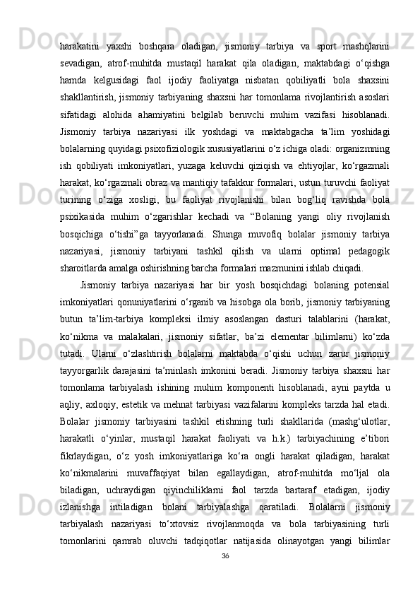 harakatini   yaxshi   boshqara   oladigan,   jismoniy   tarbiya   va   sport   mashqlarini
sevadigan,   atrof-muhitda   mustaqil   harakat   qila   oladigan,   maktabdagi   o‘qishga
hamda   kelgusidagi   faol   ijodiy   faoliyatga   nisbatan   qobiliyatli   bola   shaxsini
shakllantirish,   jismoniy   tarbiyaning   shaxsni   har   tomonlama   rivojlantirish   asoslari
sifatidagi   alohida   ahamiyatini   belgilab   beruvchi   muhim   vazifasi   hisoblanadi.
Jismoniy   tarbiya   nazariyasi   ilk   yoshdagi   va   maktabgacha   ta’lim   yoshidagi
bolalarning quyidagi psixofiziologik xususiyatlarini o‘z ichiga oladi: organizmning
ish   qobiliyati   imkoniyatlari,   yuzaga   keluvchi   qiziqish   va   ehtiyojlar,   ko‘rgazmali
harakat, ko‘rgazmali obraz va mantiqiy tafakkur formalari, ustun turuvchi faoliyat
turining   o‘ziga   xosligi,   bu   faoliyat   rivojlanishi   bilan   bog‘liq   ravishda   bola
psixikasida   muhim   o‘zgarishlar   kechadi   va   “Bolaning   yangi   oliy   rivojlanish
bosqichiga   o‘tishi”ga   tayyorlanadi.   Shunga   muvofiq   bolalar   jismoniy   tarbiya
nazariyasi,   jismoniy   tarbiyani   tashkil   qilish   va   ularni   optimal   pedagogik
sharoitlarda amalga oshirishning barcha formalari mazmunini ishlab chiqadi. 
Jismoniy   tarbiya   nazariyasi   har   bir   yosh   bosqichdagi   bolaning   potensial
imkoniyatlari   qonuniyatlarini   o‘rganib va  hisobga  ola  borib,  jismoniy tarbiyaning
butun   ta’lim-tarbiya   kompleksi   ilmiy   asoslangan   dasturi   talablarini   (harakat,
ko‘nikma   va   malakalari,   jismoniy   sifatlar,   ba’zi   elementar   bilimlarni)   ko‘zda
tutadi.   Ularni   o‘zlashtirish   bolalarni   maktabda   o‘qishi   uchun   zarur   jismoniy
tayyorgarlik   darajasini   ta’minlash   imkonini   beradi.   Jismoniy   tarbiya   shaxsni   har
tomonlama   tarbiyalash   ishining   muhim   komponenti   hisoblanadi,   ayni   paytda   u
aqliy,   axloqiy,   estetik   va   mehnat   tarbiyasi   vazifalarini   kompleks   tarzda   hal   etadi.
Bolalar   jismoniy   tarbiyasini   tashkil   etishning   turli   shakllarida   (mashg‘ulotlar,
harakatli   o‘yinlar,   mustaqil   harakat   faoliyati   va   h.k.)   tarbiyachining   e’tibori
fikrlaydigan,   o‘z   yosh   imkoniyatlariga   ko‘ra   ongli   harakat   qiladigan,   harakat
ko‘nikmalarini   muvaffaqiyat   bilan   egallaydigan,   atrof-muhitda   mo‘ljal   ola
biladigan,   uchraydigan   qiyinchiliklarni   faol   tarzda   bartaraf   etadigan,   ijodiy
izlanishga   intiladigan   bolani   tarbiyalashga   qaratiladi.   Bolalarni   jismoniy
tarbiyalash   nazariyasi   to‘xtovsiz   rivojlanmoqda   va   bola   tarbiyasining   turli
tomonlarini   qamrab   oluvchi   tadqiqotlar   natijasida   olinayotgan   yangi   bilimlar
36 