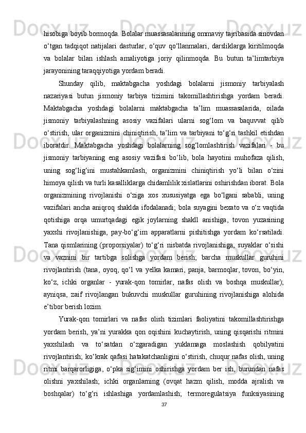 hisobiga boyib bormoqda. Bolalar muassasalarining ommaviy tajribasida sinovdan
o‘tgan   tadqiqot   natijalari   dasturlar,   o‘quv   qo‘llanmalari,   darsliklarga   kiritilmoqda
va   bolalar   bilan   ishlash   amaliyotiga   joriy   qilinmoqda.   Bu   butun   ta’limtarbiya
jarayonining taraqqiyotiga yordam beradi. 
Shunday   qilib,   maktabgacha   yoshdagi   bolalarni   jismoniy   tarbiyalash
nazariyasi   butun   jismoniy   tarbiya   tizimini   takomillashtirishga   yordam   beradi.
Maktabgacha   yoshdagi   bolalarni   maktabgacha   ta’lim   muassasalarida,   oilada
jismoniy   tarbiyalashning   asosiy   vazifalari   ularni   sog‘lom   va   baquvvat   qilib
o‘stirish,   ular   organizmini   chiniqtirish,   ta’lim   va  tarbiyani   to‘g‘ri   tashkil   etishdan
iboratdir.   Maktabgacha   yoshdagi   bolalarning   sog‘lomlashtirish   vazifalari   -   bu
jismoniy   tarbiyaning   eng   asosiy   vazifasi   bo‘lib,   bola   hayotini   muhofaza   qilish,
uning   sog‘lig‘ini   mustahkamlash,   organizmini   chiniqtirish   yo‘li   bilan   o‘zini
himoya qilish va turli kasalliklarga chidamlilik xislatlarini oshirishdan iborat. Bola
organizmining   rivojlanishi   o‘ziga   xos   xususiyatga   ega   bo‘lgani   sababli,   uning
vazifalari  ancha aniqroq shaklda ifodalanadi;  bola suyagini  bexato va o‘z vaqtida
qotishiga   orqa   umurtqadagi   egik   joylarning   shakll   anishiga,   tovon   yuzasining
yaxshi   rivojlanishiga,   pay-bo‘g‘im   apparatlarni   pishitishga   yordam   ko‘rsatiladi.
Tana   qismlarining   (proporsiyalar)   to‘g‘ri   nisbatda   rivojlanishiga,   suyaklar   o‘sishi
va   vaznini   bir   tartibga   solishga   yordam   berish;   barcha   muskullar   guruhini
rivojlantirish   (tana,   oyoq,   qo‘l   va   yelka   kamari,   panja,   barmoqlar,   tovon,   bo‘yin,
ko‘z,   ichki   organlar   -   yurak-qon   tomirlar,   nafas   olish   va   boshqa   muskullar);
ayniqsa,   zaif   rivojlangan   bukuvchi   muskullar   guruhining   rivojlanishiga   alohida
e’tibor berish lozim. 
Yurak-qon   tomirlari   va   nafas   olish   tizimlari   faoliyatini   takomillashtirishga
yordam   berish,   ya’ni   yurakka   qon   oqishini   kuchaytirish,   uning   qisqarishi   ritmini
yaxshilash   va   to‘satdan   o‘zgaradigan   yuklamaga   moslashish   qobilyatini
rivojlantirish; ko‘krak qafasi  hatakatchanligini o‘stirish, chuqur nafas olish, uning
ritmi   barqarorligiga,   o‘pka   sig‘imini   oshirishga   yordam   ber   ish,   burundan   nafas
olishni   yaxshilash;   ichki   organlarning   (ovqat   hazm   qilish,   modda   ajralish   va
boshqalar)   to‘g‘ri   ishlashiga   yordamlashish;   termoregulatsiya   funksiyasining
37 