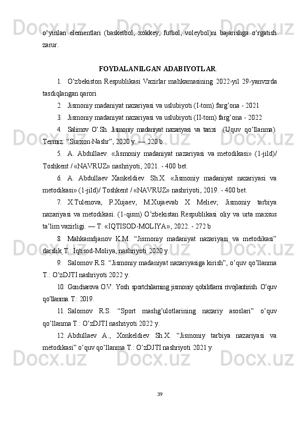 o‘yinlari   elementlari   (basketbol,   xokkey,   futbol,   voleybol)ni   bajarishga   o‘rgatish
zarur. 
                        FOYDALANILGAN ADABIYOTLAR .
1. O’zbekiston   Respublikasi   Vazirlar   mahkamasining   2022 -yil   29-yanvzrda
tasdiqlangan qarori
2. Jismoniy madaniyat nazariyasi va uslubiyoti   ( I -tom)   farg’ona -  2021
3. Jismoniy madaniyat nazariyasi va uslubiyoti   ( II -tom)   farg’ona -  2022
4. Salimov   O’.Sh.   Jismoniy   madaniyat   nazariyasi   va   tarixi     (Uquv   qo’llanma).
Termiz: “Surxon-Nashr”, 2020 y. — 220 b.
5. A.   Abdullaev.   «Jismoniy   madaniyat   nazariyasi   va   metodikasi»   (1-jild)/
Toshkent / «NAVRUZ» nashriyoti,  2021 . - 400 bet.
6. A.   Abdullaev   Xankeldiev.   Sh.X.   «Jismoniy   madaniyat   nazariyasi   va
metodikasi» (1-jild)/ Toshkent / «NAVRUZ» nashriyoti, 2019. - 400 bet.
7. X.Tulenova,   P.Xujaev,   M.Xujaevab   X   Meliev;   Jismoniy   tarbiya
nazariyasi   va   metodikasi.   (1-qism)   O’zbekistan   Respublikasi   oliy   va   urta   maxsus
ta’lim vazirligi. — T: «IQTISOD-MOLIYA», 2022. - 272 b
8. Mahkamdjanov   K.M.   “Jismoniy   madaniyat   nazariyasi   va   metodikasi”
darslik T.: Iqtisod-Moliya, nashriyoti 2020 y.  
9. Salomov R.S. “Jismoniy madaniyat nazariyasiga kirish”, o’quv qo’llanma
T.: O’zDJTI nashriyoti 2022 y.
10. Goncharova O.V. Yosh sportchilarning jismoniy qobilitlarni rivojlantirish. O’quv
qo’llanma. T.:  2019 . 
11. Salomov   R.S.   “Sport   mashg’ulotlarining   nazariy   asoslari”   o’quv
qo’llanma T.: O’zDJTI nashriyoti 2022 y.
12. Abdullaev   A.,   Xonkeldiev   Sh.X.   “Jismoniy   tarbiya   nazariyasi   va
metodikasi” o’quv qo’llanma T.: O’zDJTI nashriyoti 2021 y.
39 