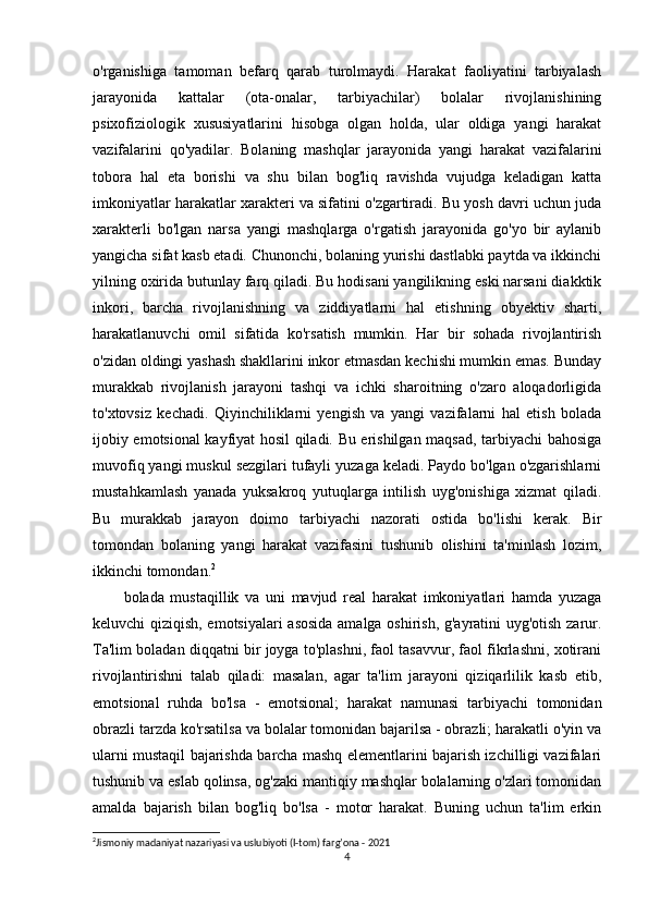 o'rganishiga   tamoman   befarq   qarab   turolmaydi.   Harakat   faoliyatini   tarbiyalash
jarayonida   kattalar   (ota-onalar,   tarbiyachilar)   bolalar   rivojlanishining
psixofiziologik   xususiyatlarini   hisobga   olgan   holda,   ular   oldiga   yangi   harakat
vazifalarini   qo'yadilar.   Bolaning   mashqlar   jarayonida   yangi   harakat   vazifalarini
tobora   hal   eta   borishi   va   shu   bilan   bog'liq   ravishda   vujudga   keladigan   katta
imkoniyatlar harakatlar xarakteri va sifatini o'zgartiradi. Bu yosh davri uchun juda
xarakterli   bo'lgan   narsa   yangi   mashqlarga   o'rgatish   jarayonida   go'yo   bir   aylanib
yangicha sifat kasb etadi. Chunonchi, bolaning yurishi dastlabki paytda va ikkinchi
yilning oxirida butunlay farq qiladi. Bu hodisani yangilikning eski narsani diakktik
inkori,   barcha   rivojlanishning   va   ziddiyatlarni   hal   etishning   obyektiv   sharti,
harakatlanuvchi   omil   sifatida   ko'rsatish   mumkin.   Har   bir   sohada   rivojlantirish
o'zidan oldingi yashash shakllarini inkor etmasdan kechishi mumkin emas. Bunday
murakkab   rivojlanish   jarayoni   tashqi   va   ichki   sharoitning   o'zaro   aloqadorligida
to'xtovsiz   kechadi.   Qiyinchiliklarni   yengish   va   yangi   vazifalarni   hal   etish   bolada
ijobiy emotsional kayfiyat hosil qiladi. Bu erishilgan maqsad, tarbiyachi bahosiga
muvofiq yangi muskul sezgilari tufayli yuzaga keladi. Paydo bo'lgan o'zgarishlarni
mustahkamlash   yanada   yuksakroq   yutuqlarga   intilish   uyg'onishiga   xizmat   qiladi.
Bu   murakkab   jarayon   doimo   tarbiyachi   nazorati   ostida   bo'lishi   kerak.   Bir
tomondan   bolaning   yangi   harakat   vazifasini   tushunib   olishini   ta'minlash   lozim,
ikkinchi tomondan. 2
bolada   mustaqillik   va   uni   mavjud   real   harakat   imkoniyatlari   hamda   yuzaga
keluvchi qiziqish, emotsiyalari  asosida amalga oshirish, g'ayratini uyg'otish zarur.
Ta'lim boladan diqqatni bir joyga to'plashni, faol tasavvur, faol fikrlashni, xotirani
rivojlantirishni   talab   qiladi:   masalan,   agar   ta'lim   jarayoni   qiziqarlilik   kasb   etib,
emotsional   ruhda   bo'lsa   -   emotsional;   harakat   namunasi   tarbiyachi   tomonidan
obrazli tarzda ko'rsatilsa va bolalar tomonidan bajarilsa - obrazli; harakatli o'yin va
ularni mustaqil bajarishda barcha mashq elementlarini bajarish izchilligi vazifalari
tushunib va eslab qolinsa, og'zaki mantiqiy mashqlar bolalarning o'zlari tomonidan
amalda   bajarish   bilan   bog'liq   bo'lsa   -   motor   harakat.   Buning   uchun   ta'lim   erkin
2
Jismoniy madaniyat nazariyasi va uslubiyoti (I-tom) farg’ona - 2021
4