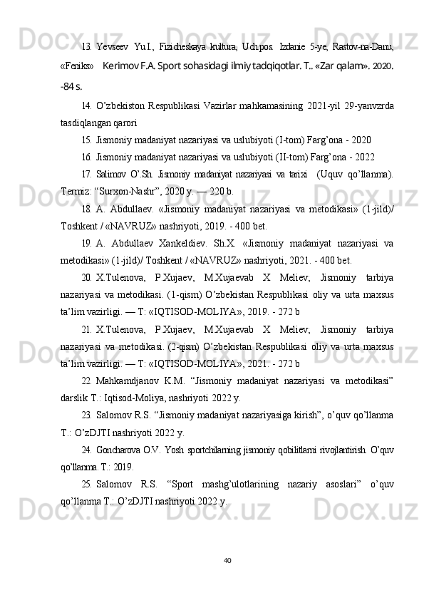 13. Ye vseev   Yu.I.,   Fizicheskaya   kultura,   Uch.pos.   Izdanie   5-ye,   Rastov-na-Danu,
«Feniks»     Kerimov F.A. Sport sohasidagi ilmiy tadqiqotlar. T.. «Zar qalam».  2020 .
-84 s.
14. O’zbekiston   Respublikasi   Vazirlar   mahkamasining   2021 -yil   29-yanvzrda
tasdiqlangan qarori
15. Jismoniy madaniyat nazariyasi va uslubiyoti   ( I -tom)  F arg’ona -  2020
16. Jismoniy madaniyat nazariyasi va uslubiyoti   ( II -tom)  F arg’ona -  2022
17. Salimov   O’.Sh.   Jismoniy   madaniyat   nazariyasi   va   tarixi     (Uquv   qo’llanma).
Termiz: “Surxon-Nashr”, 2020 y. — 220 b.
18. A.   Abdullaev.   «Jismoniy   madaniyat   nazariyasi   va   metodikasi»   (1-jild)/
Toshkent / «NAVRUZ» nashriyoti,  2019 . - 400 bet.
19. A.   Abdullaev   Xankeldiev.   Sh.X.   «Jismoniy   madaniyat   nazariyasi   va
metodikasi» (1-jild)/ Toshkent / «NAVRUZ» nashriyoti, 2021. - 400 bet.
20. X.Tulenova,   P.Xujaev,   M.Xujaevab   X   Meliev;   Jismoniy   tarbiya
nazariyasi   va   metodikasi.   (1-qism)   O’zbekistan   Respublikasi   oliy   va   urta   maxsus
ta’lim vazirligi. — T: «IQTISOD-MOLIYA», 2019. - 272 b
21. X.Tulenova,   P.Xujaev,   M.Xujaevab   X   Meliev;   Jismoniy   tarbiya
nazariyasi   va   metodikasi.   (2-qism)   O’zbekistan   Respublikasi   oliy   va   urta   maxsus
ta’lim vazirligi. — T: «IQTISOD-MOLIYA», 2021. - 272 b
22. Mahkamdjanov   K.M.   “Jismoniy   madaniyat   nazariyasi   va   metodikasi”
darslik T.: Iqtisod-Moliya, nashriyoti 2022 y.  
23. Salomov R.S. “Jismoniy madaniyat nazariyasiga kirish”, o’quv qo’llanma
T.: O’zDJTI nashriyoti 2022 y.
24. Goncharova O.V. Yosh sportchilarning jismoniy qobilitlarni rivojlantirish. O’quv
qo’llanma. T.:  2019 . 
25. Salomov   R.S.   “Sport   mashg’ulotlarining   nazariy   asoslari”   o’quv
qo’llanma T.: O’zDJTI nashriyoti 2022 y.
40 