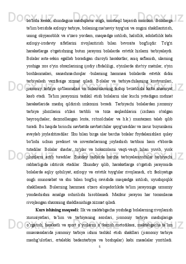 bo'lishi kerak, shundagina mashqlarni ongli, mustaqil bajarish mumkin. Bolalarga
ta'lim berishda axloqiy tarbiya, bolaning ma'naviy tuyg'usi va ongini shakllantirish,
uning   oliyjanoblik   va   o'zaro   yordam,   maqsadga   intilish,   halollik,   adolatlilik   kabi
axloqiy-irodaviy   sifatlarini   rivojlantirish   bilan   bevosita   bog'liqdir.   To'g'ri
harakatlarga   o'rgatishning   butun   jarayoni   bolalarda   estetik   hislarni   tarbiyalaydi.
Bolalar   asta-sekin   egallab   boradigan   chiroyli   harakatlar,   aniq   saflanish,   ularning
yoshiga   xos   o'yin   obrazlarining  ijodiy   ifodaliligi,  o'yinlarda   she'riy   matnlar,  o'yin
boshlanmalari,   sanashmachoqlar   -bularning   hammasi   bolalarda   estetik   didni
tarbiyalash   vazifasiga   xizmat   qiladi.   Bolalar   va   tarbiyachilarning   kostyumlari,
jismoniy   tarbiya   qo'llanmalari   va   hokazolarning   tashqi   bezatilishi   katta   ahamiyat
kasb   etadi.   Ta'lim   jarayonini   tashkil   etish   bolalarni   ular   kuchi   yetadigan   mehnat
harakatlarida   mashq   qildirish   imkonini   beradi.   Tarbiyachi   bolalardan   jismoniy
tarbiya   jihozlarini   o'zlari   tartibli   va   toza   saqlashlarini   (ixcham   o'ralgan
bayroqchalar,   dazmollangan   lenta,   ro'molchalar   va   h.k.)   muntazam   talab   qilib
turadi. Bu haqida birinchi navbatda navbatchilar qayg'uradilar va zarur buyumlarni
avaylab joylashtiradilar. Shu bilan birga ular  barcha bolalar  foydalanishlari  qulay
bo'lishi   uchun   predmet   va   inventarlarning   joylashish   tartibini   ham   e'tiborda
tutadilar.   Bolalar   sharlar,   to'plar   va   hokazolarni   vaqti-vaqti   bilan   yuvib,   yirik
jihozlarni   artib   turadilar.   Bunday   tadbirda   barcha   tarbiyalanuvchilar   tarbiyachi
rahbarligida   ishtirok   etadilar.   Shunday   qilib,   harakatlarga   o'rgatish   jarayonida
bolalarda   aqliy   qobiliyat,   axloqiy   va   estetik   tuyg'ular   rivojlanadi,   o'z   faoliyatiga
ongli   munosabat   va   shu   bilan   bog'liq   ravishda   maqsadga   intilish,   uyushqoqlik
shakllanadi.   Bularning   hammasi   o'zaro   aloqadorlikda   ta'lim   jarayoniga   umumiy
yondashishni   amalga   oshirilishi   hisoblanadi.   Mazkur   jarayon   har   tomonlama
rivojlangan shaxsning shakllanishiga xizmat qiladi.
Kurs ishining maqsadi:  Ilk va maktabgacha yoshdagi bolalarning rivojlanish
xususiyatlari,   ta’lim   va   tarbiyaning   asoslari,   jismoniy   tarbiya   mashqlariga
o’rgatish,   harakatli   va   sport   o’yinlarini   o’tkazish   metodikasi,   maktabgacha   ta’lim
muassasalarida   jismoniy   tarbiya   ishini   tashkil   etish   shakllari   (jismoniy   tarbiya
mashg’ulotlari,   ertalabki   badantarbiya   va   boshqalar)   kabi   masalalar   yoritiladi.
5