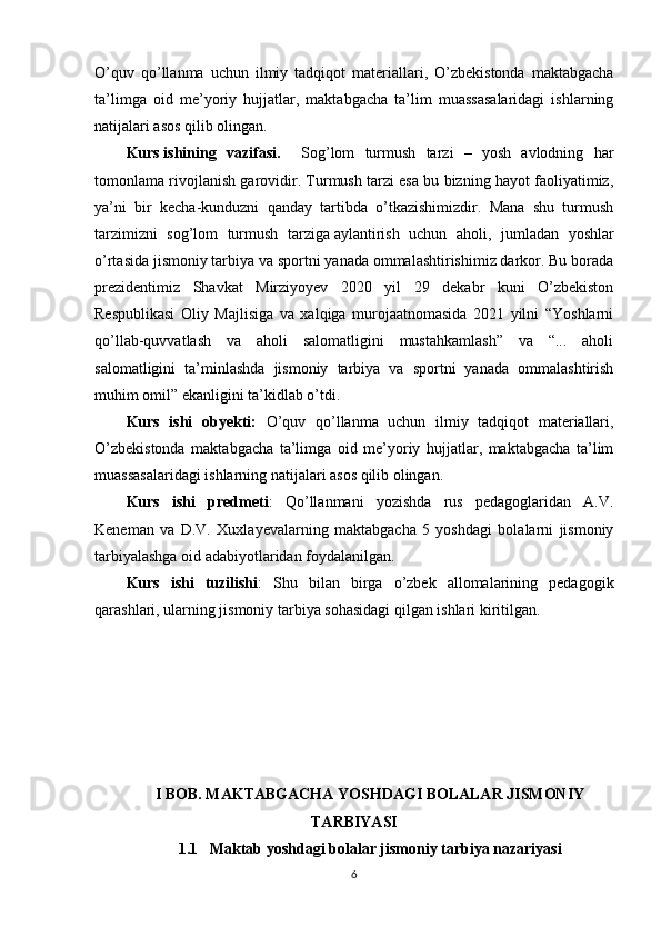 O’quv   qo’llanma   uchun   ilmiy   tadqiqot   materiallari,   O’zbekistonda   maktabgacha
ta’limga   oid   me’yoriy   hujjatlar,   maktabgacha   ta’lim   muassasalaridagi   ishlarning
natijalari asos qilib olingan. 
Kurs   ishining   vazifasi.     Sog’lom   turmush   tarzi   –   yosh   avlodning   har
tomonlama rivojlanish garovidir. Turmush tarzi esa bu bizning hayot faoliyatimiz,
ya’ni   bir   kecha-kunduzni   qanday   tartibda   o’tkazishimizdir.   Mana   shu   turmush
tarzimizni   sog’lom   turmush   tarziga   aylantirish   uchun   aholi ,   jumladan   yoshlar
o’rtasida jismoniy tarbiya va sportni yanada ommalashtirishimiz darkor. Bu borada
prezidentimiz   Shavkat   Mirziyoyev   2020   yil   29   dekabr   kuni   O’zbekiston
Respublikasi   Oliy   Majlisiga   va   xalqiga   murojaatnomasida   2021   yilni   “Yoshlarni
qo’llab-quvvatlash   va   aholi   salomatligini   mustahkamlash”   va   “...   aholi
salomatligini   ta’minlashda   jismoniy   tarbiya   va   sportni   yanada   ommalashtirish
muhim omil” ekanligini ta’kidlab o’tdi.
Kurs   ishi   obyekti:   O’quv   qo’llanma   uchun   ilmiy   tadqiqot   materiallari,
O’zbekistonda   maktabgacha   ta’limga   oid   me’yoriy   hujjatlar,   maktabgacha   ta’lim
muassasalaridagi ishlarning natijalari asos qilib olingan.
Kurs   ishi   predmeti :   Qo’llanmani   yozishda   rus   pedagoglaridan   A.V.
Keneman   va   D.V.   Xuxlayevalarning   maktabgacha   5   yoshdagi   bolalarni   jismoniy
tarbiyalashga oid adabiyotlaridan foydalanilgan.
Kurs   ishi   tuzilishi :   Shu   bilan   birga   o’zbek   allomalarining   pedagogik
qarashlari, ularning jismoniy tarbiya sohasidagi qilgan ishlari kiritilgan.
       
I BOB. MAKTABGACHA YOSHDAGI BOLALAR JISMONIY
TARBIYASI
1.1   Maktab yoshdagi bolalar jismoniy tarbiya nazariyasi
6 